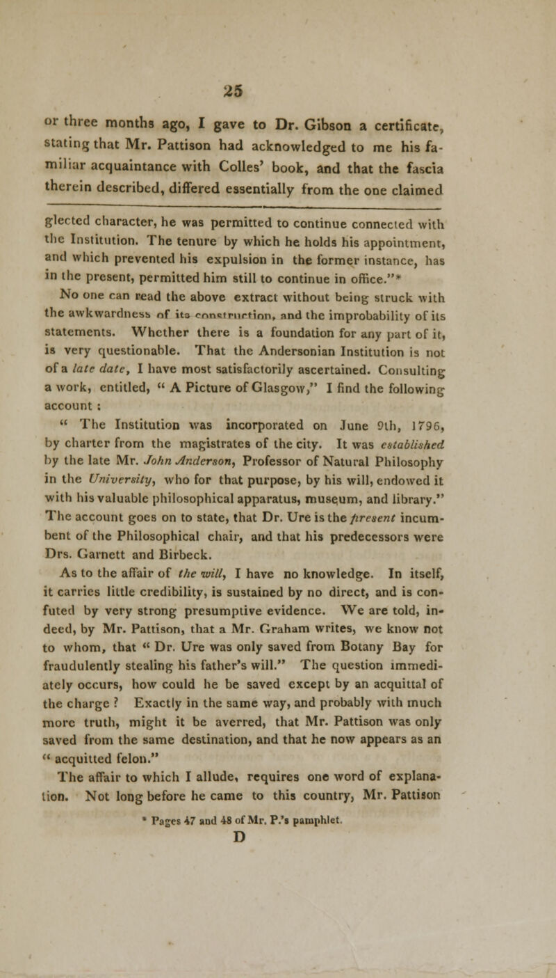 or three months ago, I gave to Dr. Gibson a certificate, stating that Mr. Pattison had acknowledged to me his fa- miliar acquaintance with Colles' book, and that the fascia therein described, differed essentially from the one claimed glected character, he was permitted to continue connected with the Institution. The tenure by which he holds his appointment, and which prevented his expulsion in the former instance, has in the present, permitted him still to continue in office.* No one can read the above extract without being struck with the awkwardness of ita cnnstmrtinn, and the improbability of its statements. Whether there is a foundation for any part of it, is very questionable. That the Andersonian Institution is not of a late date, I have most satisfactorily ascertained. Consulting a work, entitled,  A Picture of Glasgow/' I find the following account:  The Institution was incorporated on June 9th, 1T96, by charter from the magistrates of the city. It was established by the late Mr. John Anderson, Professor of Natural Philosophy in the University, who for that purpose, by his will, endowed it with his valuable philosophical apparatus, museum, and library. The account goes on to state, that Dr. Ure is the firesent incum- bent of the Philosophical chair, and that his predecessors were Drs. Garnett and Birbeck. As to the affair of the will, I have no knowledge. In itself, it carries little credibility, is sustained by no direct, and is con- futed by very strong presumptive evidence. We are told, in- deed, by Mr. Pattison, that a Mr. Graham writes, we know not to whom, that  Dr. Ure was only saved from Botany Bay for fraudulently stealing his father's will. The question immedi- ately occurs, how could he be saved except by an acquittal of the charge ? Exactly in the same way, and probably with much more truth, might it be averred, that Mr. Pattison Mas only saved from the same destination, and that he now appears as an 11 acquitted felon. The affair to which I allude, requires one word of explana- tion. Not long before he came to this country, Mr. Pattison • Pages 47 and 48 of Mr. P.'s pamphlet. D