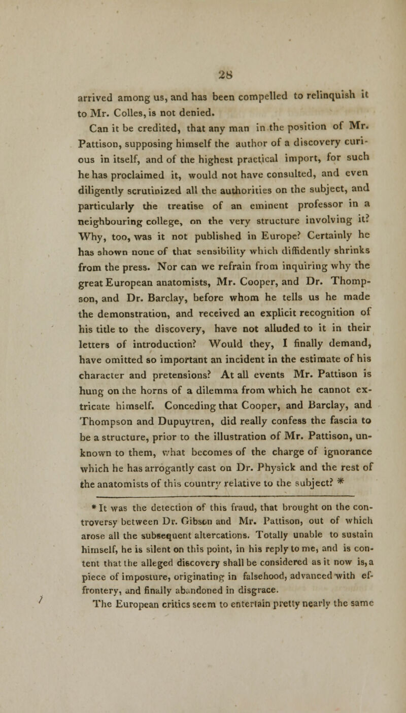 arrived among us, and has been compelled to relinquish it to Mr. Colles, is not denied. Can it be credited, that any man in the position of Mr. Pattison, supposing himself the author of a discovery curi- ous in itself, and of the highest practical import, for such he has proclaimed it, would not have consulted, and even diligently scrutinized all the authorities on the subject, and particularly the treatise of an eminent professor in a neighbouring college, on the very structure involving it? Why, too, was it not published in Europe? Certainly he has shown none of that sensibility which diffidently shrinks from the press. Nor can we refrain from inquiring why the great European anatomists, Mr. Cooper, and Dr. Thomp- son, and Dr. Barclay, before whom he tells us he made the demonstration, and received an explicit recognition of his title to the discovery, have not alluded to it in their letters of introduction? Would they, I finally demand, have omitted so important an incident in the estimate of his character and pretensions? At all events Mr. Pattison is hung on the horns of a dilemma from which he cannot ex- tricate himself. Conceding that Cooper, and Barclay, and Thompson and Dupuytren, did really confess the fascia to be a structure, prior to the illustration of Mr. Pattison, un- known to them, what becomes of the charge of ignorance which he has arrogantly cast on Dr. Physick and the rest of the anatomists of this country relative to the subject? * *It was the detection of this fraud, that brought on the con- troversy between Dr. Gibson and Mr. Pattison, out of which arose all the subsequent altercations. Totally unable to sustain himself, he is silent on this point, in his reply to me, and is con- tent that the alleged discovery shall be considered as it now is, a piece of imposture, originating in falsehood, advanced with ef- frontery, and finally abandoned in disgrace. The European critics seem to entertain pretty nearly the same