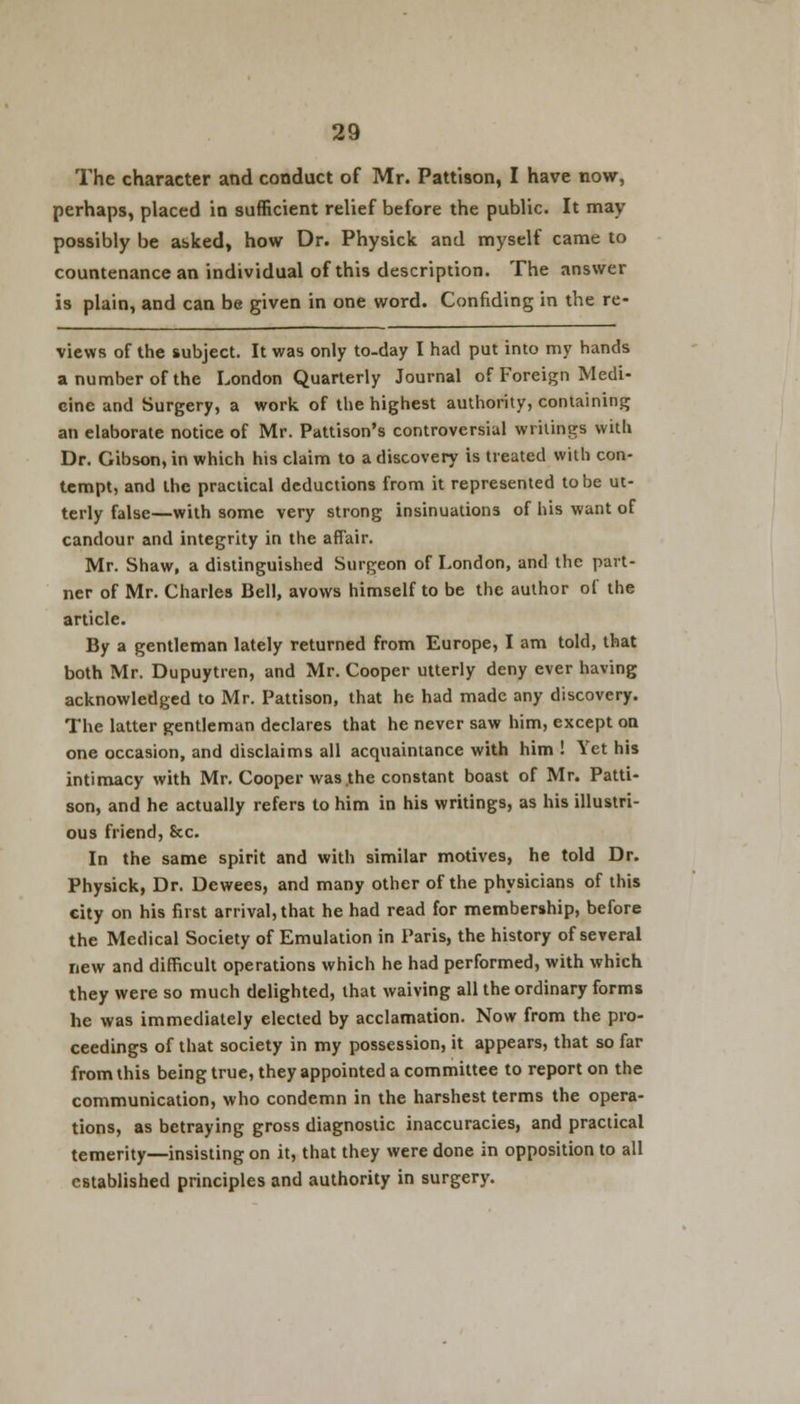 The character and conduct of Mr. Pattison, I have now, perhaps, placed in sufficient relief before the public. It may possibly be asked, how Dr. Physick and myself came to countenance an individual of this description. The answer is plain, and can be given in one word. Confiding in the re- views of the subject. It was only to-day I had put into my hands a number of the London Quarterly Journal of Foreign Medi- cine and Surgery, a work of the highest authority, containing an elaborate notice of Mr. Pattison's controversial writings with Dr. Gibson, in which his claim to a discovery is treated with con- tempt, and the practical deductions from it represented to be ut- terly false—with some very strong insinuations of his want of candour and integrity in the affair. Mr. Shaw, a distinguished Surgeon of London, and the part- ner of Mr. Charles Bell, avows himself to be the author of the article. By a gentleman lately returned from Europe, I am told, that both Mr. Dupuytren, and Mr. Cooper utterly deny ever having acknowledged to Mr. Pattison, that he had made any discovery. The latter gentleman declares that he never saw him, except on one occasion, and disclaims all acquaintance with him ! Yet his intimacy with Mr. Cooper was the constant boast of Mr. Patti- son, and he actually refers to him in his writings, as his illustri- ous friend, &c. In the same spirit and with similar motives, he told Dr. Physick, Dr. Dewees, and many other of the physicians of this city on his first arrival, that he had read for membership, before the Medical Society of Emulation in Paris, the history of several new and difficult operations which he had performed, with which they were so much delighted, that waiving all the ordinary forms he was immediately elected by acclamation. Now from the pro- ceedings of that society in my possession, it appears, that so far from this being true, they appointed a committee to report on the communication, who condemn in the harshest terms the opera- tions, as betraying gross diagnostic inaccuracies, and practical temerity—insisting on it, that they were done in opposition to all established principles and authority in surgery.