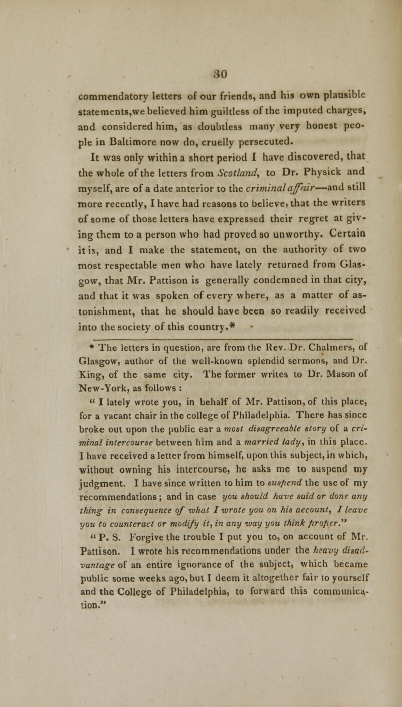 commendatory letters of our friends, and his own plausible statements,we believed him guiltless of the imputed charges, and considered him, as doubtless many very honest peo- ple in Baltimore now do, cruelly persecuted. It was only within a short period I have discovered, that the whole of the letters from Scotland, to Dr. Physick and myself, are of a date anterior to the criminal affair—and still more recently, I have had reasons to believe, that the writers of some of those letters have expressed their regret at giv- ing them to a person who had proved so unworthy. Certain it is, and I make the statement, on the authority of two most respectable men who have lately returned from Glas- gow, that Mr. Pattison is generally condemned in that city, and that it was spoken of every where, as a matter of as- tonishment, that he should have been so readily received into the society of this country.* * The letters in question, are from the Rev. Dr. Chalmers, of Glasgow, author of the well-known splendid sermons, and Dr. King, of the same city. The former writes to Dr. Mason of New-York, as follows :  I lately wrote you, in behalf of Mr. Pattison, of this place, for a vacant chair in the college of Philadelphia. There has since broke out upon the public ear a most disagreeable story of a cri- minal intercourse between him and a married lady, in this place. I have received a letter from himself, upon this subject, in which, without owning his intercourse, he asks me to suspend my judgment. I have since written to him to suspend the use of my recommendations ; and in case you should have said or done any thing in consequence of what I wrote you on his account, I leave you to counteract or modify it, in any way you think firo/ier.  P. S. Forgive the trouble I put you to, on account of Mr. Pattison. I wrote his recommendations under the heavy disad- vantage of an entire ignorance of the subject, which became public some weeks ago, but I deem it altogether fair to yourself and the College of Philadelphia, to forward this communica- tion.