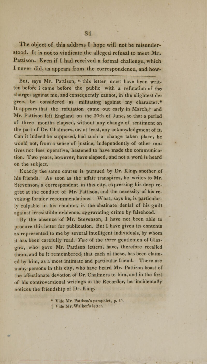 The object of this address I hope will not be misunder- stood. It is not to vindicate the alleged refusal to meet Mr. Pattison. Even if I had received a formal challenge, which I never did, as appears from the correspondence, and how- But, says Mr. Pattison,  this letter must have been writ- ten before I came before the public with a refutation of the charges against me, and consequently cannot, in the slightest de- gree, be considered as militating against my character.0 It appears that the refutation came out early in March,t and Mr. Pattison left England on the 30th of June, so that a period of three months elapsed, without any change of sentiment on the part of Dr. Chalmers, or, at least, any acknowledgment of it. Can it indeed be supposed, had such a change taken place, he would not, from a sense of justice, independently of other mo- lives not less operative, hastened to have made the communica- tion. Two years, however, have elapsed, and not a word is heard on the subject. Exactly the same course is pursued by Dr. King, another of his friends. As soon as the affair transpires, he writes to Mr. Stevenson, a correspondent in this city, expressing his deep re- gret at the conduct of Mr. Pattison, and the necessity of his re- voking former recommendations. What, says he, is particular- ly culpable in his conduct, is the obstinate denial of his guilt against irresistible evidence, aggravating crime by falsehood. By the absence of Mr. Stevenson, I have not been able to procure this letter for publication. But I have given its contents as represented to me by several intelligent individuals, by whom it has been carefully read. Two of the three gentlemen of Glas- gow, who gave Mr. Pattison letters, have, therefore recalled them, and be it remembered, that each of these, has been claim- ed by him, as a most intimate and particular friend. There are many persons in this city, who have heard Mr. Pattison boast of the affectionate devotion of Dr. Chalmers to him, and in the first of his controvcrsional writings in the Recorder, he incidentally notices the friendship of Dr. King. • Vide Mr. Pattison's pamphlet, p. 49 f Vide Mr. Walker's letter.