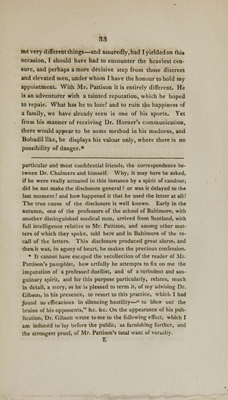 83 me very different things—and assuredly, had I yielded on this occasion, I should have had to encounter the heaviest cen- sure, and perhaps a more decisive step from those discreet and elevated men, under whom I have the honour to hold my appointment. With Mr. Pattison it is entirely different. He is an adventurer with a tainted reputation, which he hoped to repair. What has he to lose? and to ruin the happiness of a family, we have already seen is one of his sports. Yet from his manner of receiving Dr. Horner's communication, there would appear to be some method in his madness, and Bobadil like, he displays his valour only, where there is no possibility of danger.* particular and most confidential friends, the correspondence be- tween Dr. Chalmers and himself. Why, it may here be asked, if he were really actuated in this instance by a spirit of candour, did he not make the disclosure general ? or was it delayed to the last moment? and how happened it that he used the letter at all? The true cause of the disclosure is well known. Early in the autumn, one of the professors of the school of Baltimore, with another distinguished medical man, arrived from Scotland, with full intelligence relative to Mr. Pattison, and among other mat- ters of which they spoke, told here and in Baltimore of the re- call of the letters. This disclosure produced great alarm, and then it was, in agony of heart, he makes the precious confession. * It cannot have escaped the recollection of the reader of Mr. Pattison's pamphlet, how artfully he attempts to fix on me the imputation of a professed duellist, and of a turbulent and san- guinary spirit, and for this purpose particularly, relates, much in detail, a story, as he is pleased to term it, of my advising Dr. Gibson, in his presence, to resort to this practice, which I had jbund so efficacious in silencing hostility— to blow out the brains of his opponents, Sec. 8cc. On the appearance of his pub- lication, Dr. Gibson wrote tome to the following effect, which I am induced to lay before the public, as furnishing further, and the strongest proof, of Mr. Pattison's total want of veracity. E
