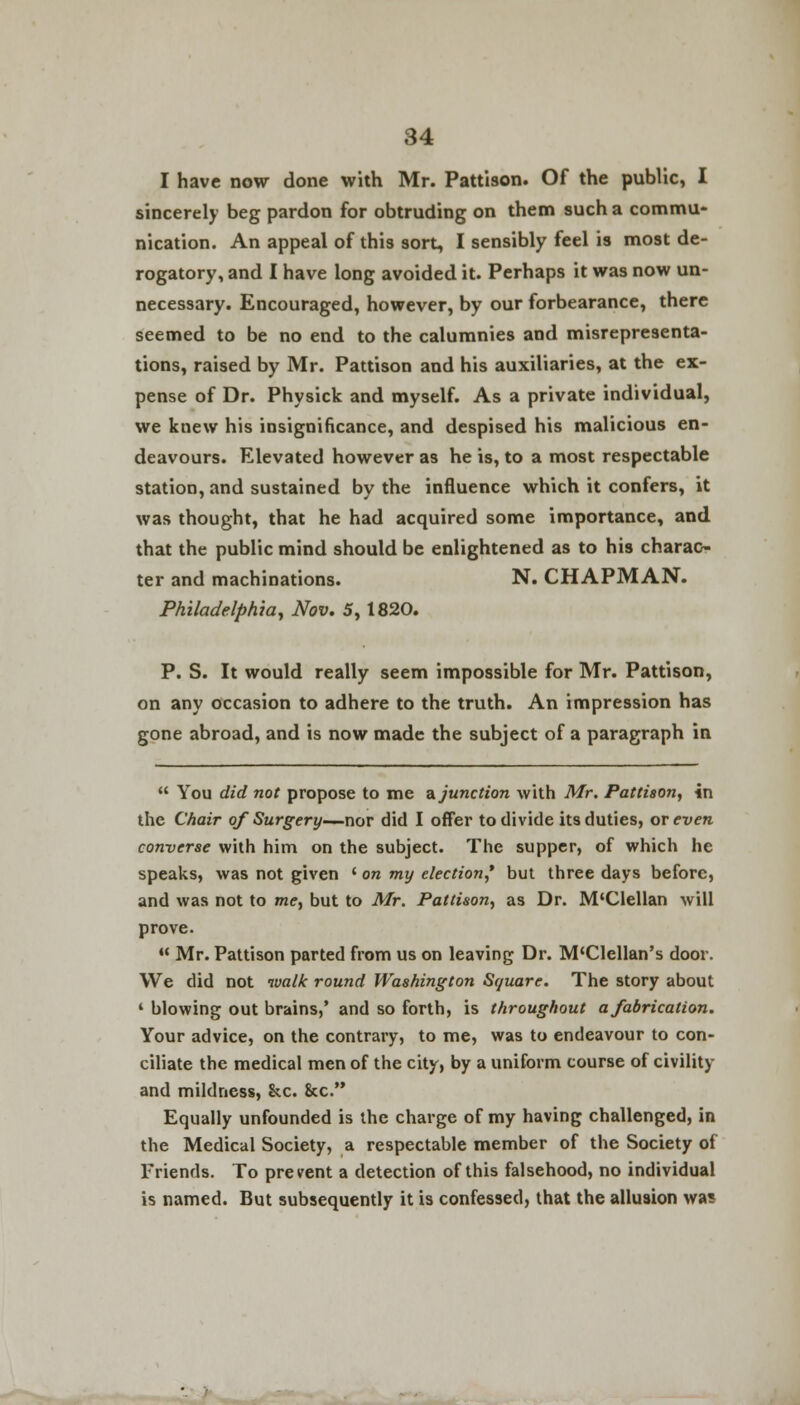 I have now done with Mr. Pattison. Of the public, I sincerely beg pardon for obtruding on them such a commu- nication. An appeal of this sort, I sensibly feel is most de- rogatory, and I have long avoided it. Perhaps it was now un- necessary. Encouraged, however, by our forbearance, there seemed to be no end to the calumnies and misrepresenta- tions, raised by Mr. Pattison and his auxiliaries, at the ex- pense of Dr. Physick and myself. As a private individual, we knew his insignificance, and despised his malicious en- deavours. Elevated however as he is, to a most respectable station, and sustained by the influence which it confers, it was thought, that he had acquired some importance, and that the public mind should be enlightened as to his charac- ter and machinations. N. CHAPMAN. Philadelphia, Nov. 5,1820. P. S. It would really seem impossible for Mr. Pattison, on any occasion to adhere to the truth. An impression has gone abroad, and is now made the subject of a paragraph in  You did not propose to me a. junction with Mr. Pattison, in the Chair of Surgery—nor did I offer to divide its duties, or even converse with him on the subject. The supper, of which he speaks, was not given ' on my election,* but three days before, and was not to me, but to Mr. Pattison, as Dr. M'Clellan will prove.  Mr. Pattison parted from us on leaving Dr. M'Clellan's door. We did not walk round Washington Square. The story about 1 blowing out brains,' and so forth, is throughout a fabrication. Your advice, on the contrary, to me, was to endeavour to con- ciliate the medical men of the city, by a uniform course of civility and mildness, Sec. 8cc. Equally unfounded is the charge of my having challenged, in the Medical Society, a respectable member of the Society of Friends. To prevent a detection of this falsehood, no individual is named. But subsequently it is confessed, that the allusion wa*