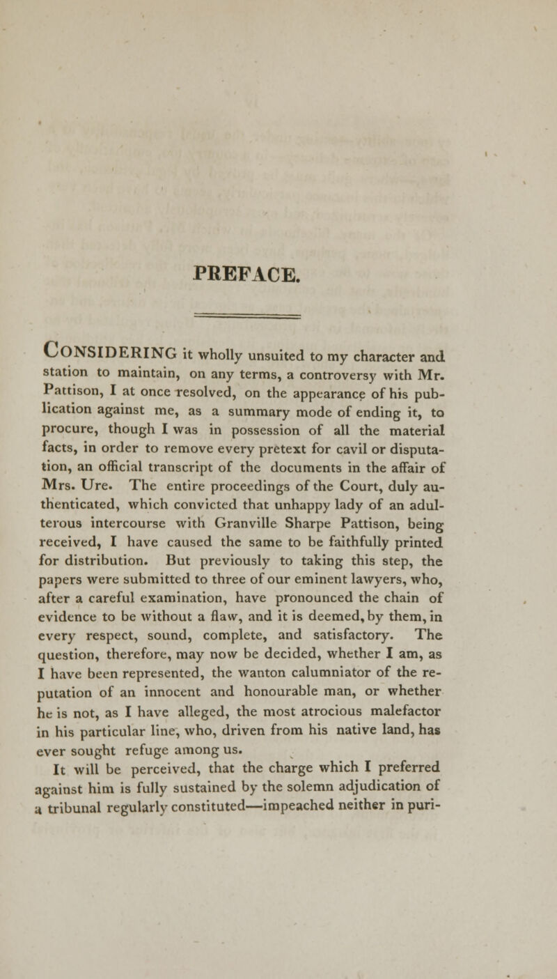 PREFACE. CONSIDERING it wholly unsuited to my character and station to maintain, on any terms, a controversy with Mr. Pattison, I at once resolved, on the appearance of his pub- lication against me, as a summary mode of ending it, to procure, though I was in possession of all the material facts, in order to remove every pretext for cavil or disputa- tion, an official transcript of the documents in the affair of Mrs. Ure. The entire proceedings of the Court, duly au- thenticated, which convicted that unhappy lady of an adul- terous intercourse with Granville Sharpe Pattison, being received, I have caused the same to be faithfully printed for distribution. But previously to taking this step, the papers were submitted to three of our eminent lawyers, who, after a careful examination, have pronounced the chain of evidence to be without a flaw, and it is deemed, by them, in every respect, sound, complete, and satisfactory. The question, therefore, may now be decided, whether I am, as I have been represented, the wanton calumniator of the re- putation of an innocent and honourable man, or whether he is not, as I have alleged, the most atrocious malefactor in his particular line, who, driven from his native land, has ever sought refuge among us. It will be perceived, that the charge which I preferred against him is fully sustained by the solemn adjudication of a tribunal regularly constituted—impeached neither in puri-