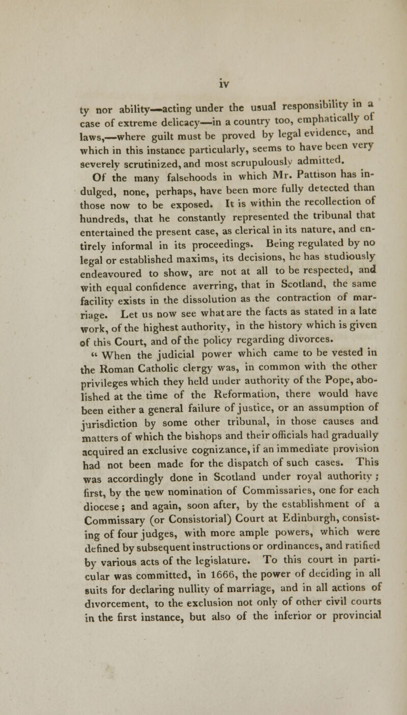 ty nor ability—acting under the usual responsibility in ft case of extreme delicacy—in a country too, emphatically of laws,—where guilt must be proved by legal evidence, and which in this instance particularly, seems to have been very severely scrutinized, and most scrupulously admitted. Of the many falsehoods in which Mr. Pattison has in- dulged, none, perhaps, have been more fully detected than those now to be exposed. It is within the recollection of hundreds, that he constantly represented the tribunal that entertained the present case, as clerical in its nature, and en- tirely informal in its proceedings. Being regulated by no legal or established maxims, its decisions, he has studiously endeavoured to show, are not at all to be respected, and With equal confidence averring, that in Scotland, the same facility exists in the dissolution as the contraction of mar- riage. Let us now see what are the facts as stated in a late work, of the highest authority, in the history which is given of this Court, and of the policy regarding divorces.  When the judicial power which came to be vested in the Roman Catholic clergy was, in common with the other privileges which they held under authority of the Pope, abo- lished at the time of the Reformation, there would have been either a general failure of justice, or an assumption of jurisdiction by some other tribunal, in those causes and matters of which the bishops and their officials had gradually acquired an exclusive cognizance, if an immediate provision had not been made for the dispatch of such cases. This was accordingly done in Scotland under royal authority ; first, by the new nomination of Commissaries, one for each diocese; and again, soon after, by the establishment of a Commissary (or Consistorial) Court at Edinburgh, consist- ing of four judges, with more ample powers, which were defined by subsequent instructions or ordinances, and ratified by various acts of the legislature. To this court in parti- cular was committed, in 1666, the power of deciding in all suits for declaring nullity of marriage, and in all actions of divorcement, to the exclusion not only of other civil courts in the first instance, but also of the inferior or provincial