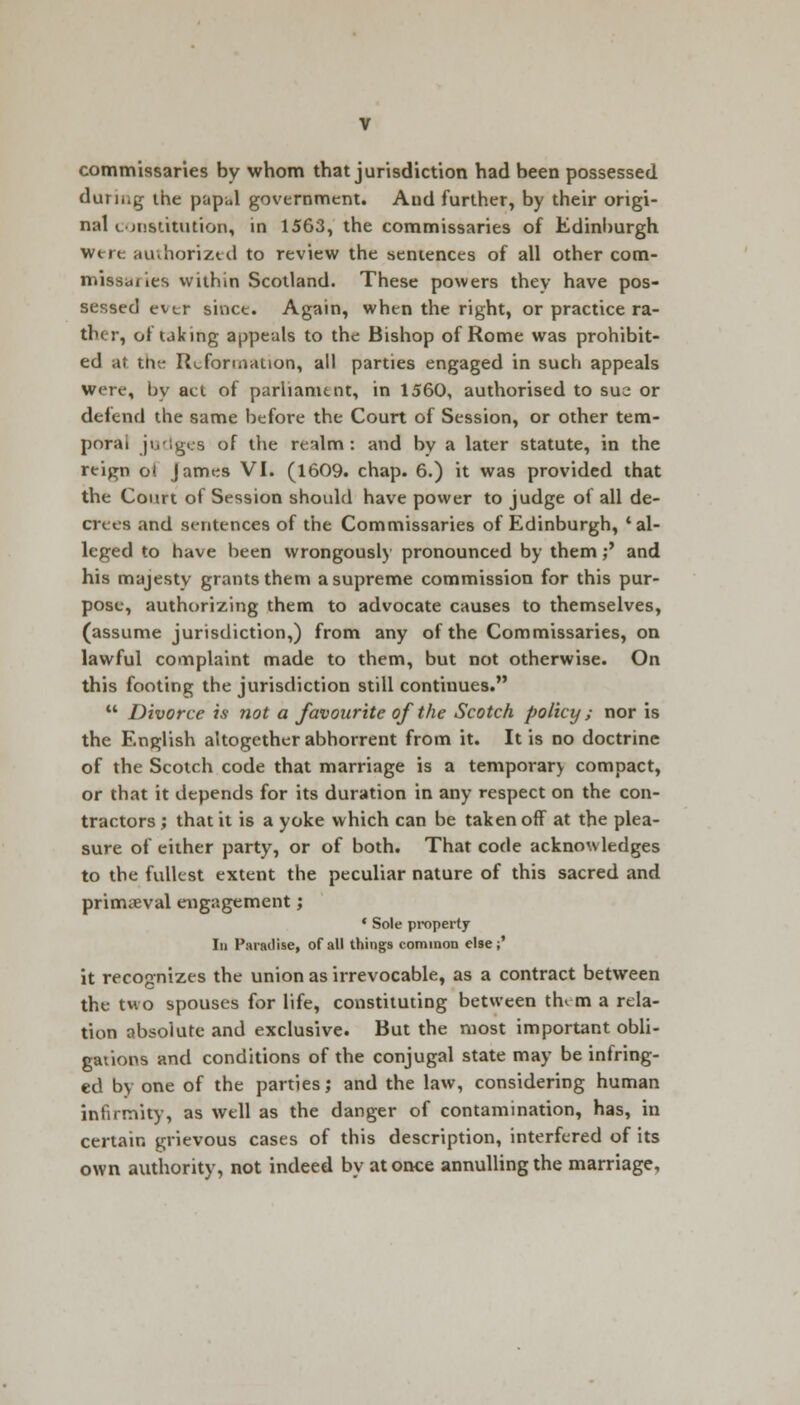 commissaries by whom that jurisdiction had been possessed during the papal government. And further, by their origi- nal constitution, in 1563, the commissaries of Edinburgh were authorized to review the sentences of all other com- missaries within Scotland. These powers they have pos- sessed ever since. Again, when the right, or practice ra- ther, of taking appeals to the Bishop of Rome was prohibit- ed at the Reformation, all parties engaged in such appeals were, by act of parliament, in 1560, authorised to sue or defend the same before the Court of Session, or other tem- poral judges of the realm: and bv a later statute, in the reign ot James VI. (1609. chap. 6.) it was provided that the Court of Session should have power to judge of all de- crees and sentences of the Commissaries of Edinburgh, 'al- leged to have been wrongously pronounced by them;' and his majesty grants them a supreme commission for this pur- pose, authorizing them to advocate causes to themselves, (assume jurisdiction,) from any of the Commissaries, on lawful complaint made to them, but not otherwise. On this footing the jurisdiction still continues.  Divorce is not a favourite of the Scotch policy; nor is the English altogether abhorrent from it. It is no doctrine of the Scotch code that marriage is a temporary compact, or that it depends for its duration in any respect on the con- tractors ; that it is a yoke which can be taken off at the plea- sure of either party, or of both. That code acknowledges to the fullest extent the peculiar nature of this sacred and primaeval engagement; ' Sole property Id Paradise, of all things common else;' it recognizes the union as irrevocable, as a contract between the two spouses for life, constituting between thi m a rela- tion absolute and exclusive. But the most important obli- gations and conditions of the conjugal state may be infring- ed by one of the parties; and the law, considering human infirmity, as well as the danger of contamination, has, in certain grievous cases of this description, interfered of its own authority, not indeed by at once annulling the marriage,