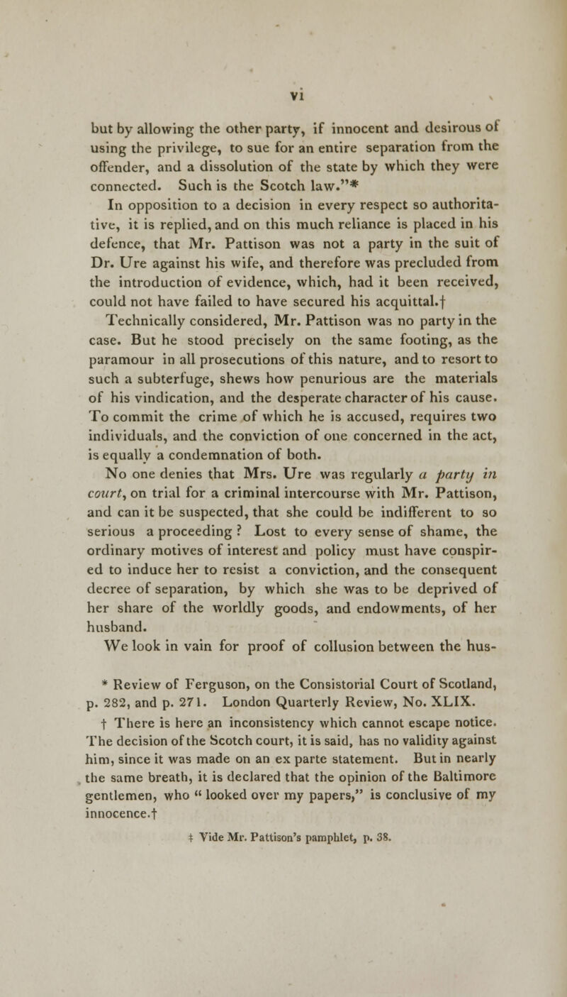but by allowing the other party, if innocent and desirous of using the privilege, to sue for an entire separation from the offender, and a dissolution of the state by which they were connected. Such is the Scotch law.* In opposition to a decision in every respect so authorita- tive, it is replied, and on this much reliance is placed in his defence, that Mr. Pattison was not a party in the suit of Dr. Ure against his wife, and therefore was precluded from the introduction of evidence, which, had it been received, could not have failed to have secured his acquittal.f Technically considered, Mr. Pattison was no party in the case. But he stood precisely on the same footing, as the paramour in all prosecutions of this nature, and to resort to such a subterfuge, shews how penurious are the materials of his vindication, and the desperate character of his cause. To commit the crime of which he is accused, requires two individuals, and the conviction of one concerned in the act, is equally a condemnation of both. No one denies that Mrs. Ure was regularly a party in court, on trial for a criminal intercourse with Mr. Pattison, and can it be suspected, that she could be indifferent to so serious a proceeding ? Lost to every sense of shame, the ordinary motives of interest and policy must have conspir- ed to induce her to resist a conviction, and the consequent decree of separation, by which she was to be deprived of her share of the worldly goods, and endowments, of her husband. We look in vain for proof of collusion between the hus- * Review of Ferguson, on the Consistorial Court of Scotland, p. 282, and p. 271. London Quarterly Review, No. XLIX. t There is here an inconsistency which cannot escape notice. The decision of the Scotch court, it is said, has no validity against him, since it was made on an ex parte statement. But in nearly the same breath, it is declared that the opinion of the Baltimore gentlemen, who  looked over my papers, is conclusive of my innocence.t