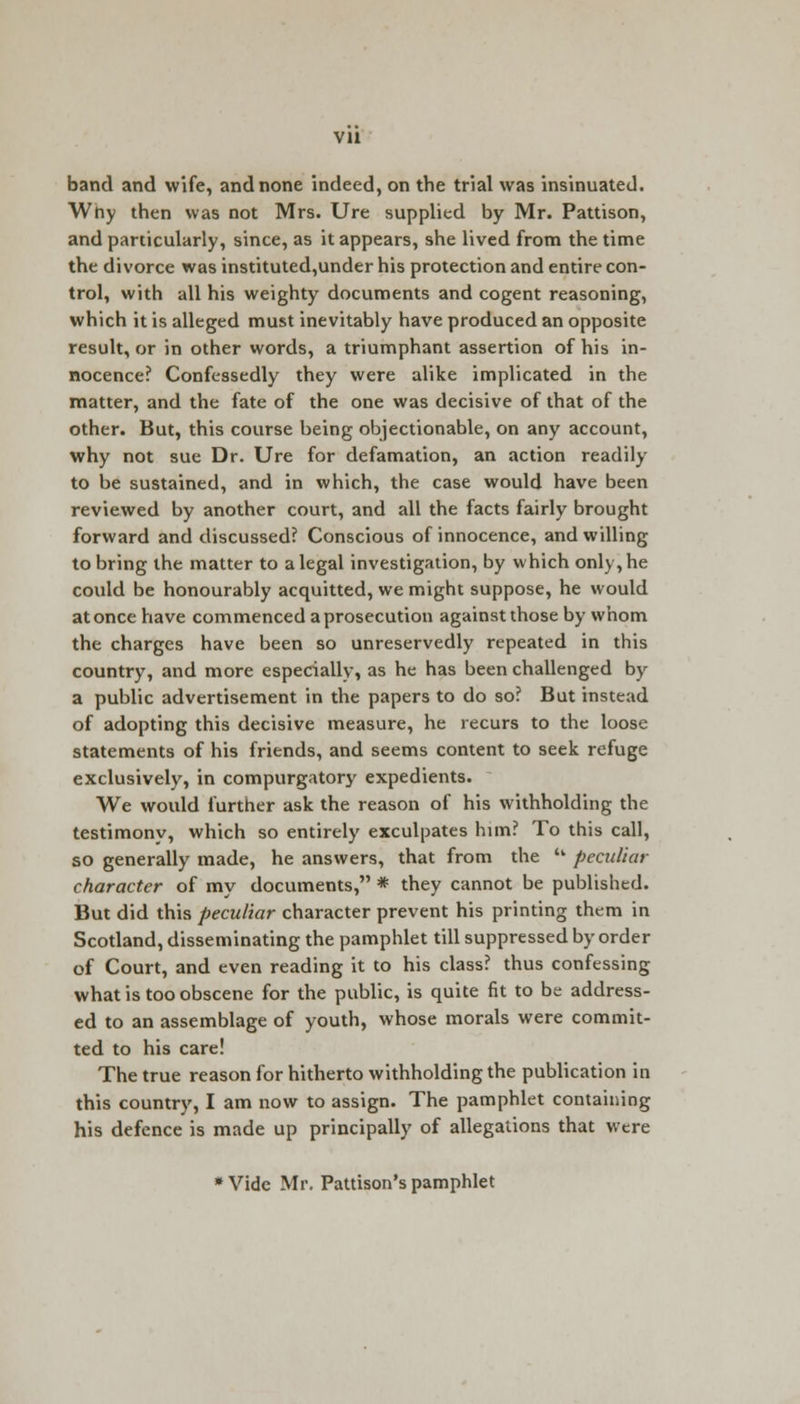 vu band and wife, and none indeed, on the trial was insinuated. Why then was not Mrs. Ure supplied by Mr. Pattison, and particularly, since, as it appears, she lived from the time the divorce was instituted,under his protection and entire con- trol, with all his weighty documents and cogent reasoning, which it is alleged must inevitably have produced an opposite result, or in other words, a triumphant assertion of his in- nocence? Confessedly they were alike implicated in the matter, and the fate of the one was decisive of that of the other. But, this course being objectionable, on any account, why not sue Dr. Ure for defamation, an action readily to be sustained, and in which, the case would have been reviewed by another court, and all the facts fairly brought forward and discussed? Conscious of innocence, and willing to bring the matter to a legal investigation, by which only, he could be honourably acquitted, we might suppose, he would at once have commenced a prosecution against those by whom the charges have been so unreservedly repeated in this country, and more especially, as he has been challenged by a public advertisement in the papers to do so? But instead of adopting this decisive measure, he recurs to the loose statements of his friends, and seems content to seek refuge exclusively, in compurgatory expedients. We would further ask the reason of his withholding the testimony, which so entirely exculpates him? To this call, so generally made, he answers, that from the  peculiar character of my documents, * they cannot be published. But did this peculiar character prevent his printing them in Scotland, disseminating the pamphlet till suppressed by order of Court, and even reading it to his class? thus confessing what is too obscene for the public, is quite fit to be address- ed to an assemblage of youth, whose morals were commit- ted to his care! The true reason for hitherto withholding the publication in this country, I am now to assign. The pamphlet containing his defence is made up principally of allegations that were