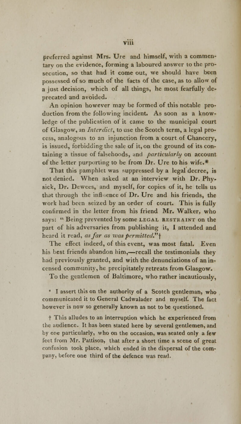 via preferred against Mrs. Ure and himself, with a commen- tary on the evidence, forming a laboured answer to the pro- secution, so that had it come out, we should have been possessed of so much of the facts of the case, as to allow of a just decision, which of all things, he most fearfully de- precated and avoided. An opinion however may be formed of this notable pro- duction from the following incident. As soon as a know- ledge of the publication of it came to the municipal court of Glasgow, an Interdict, to use the Scotch term, a legal pro- cess, analogous to an injunction from a court of Chancery, is issued, forbidding the sale of it, on the ground of its con- taining a tissue of falsehoods, and particularly on account of the letter purporting to be from Dr. Ure to his wife.* That this pamphlet was suppressed by a legal decree, is not denied. When asked at an interview with Dr. Phy- sick, Dr. Dewees, and myself, for copies of it, he tells us that through the influence of Dr. Ure and his friends, the work had been seized by an order of court. This is fully confirmed in the letter from his friend Mr. Walker, who says:  Being prevented by some legal restraint on the part of his adversaries from publishing it, I attended and heard it read, as far as was permitted] The effect indeed, of this event, was most fatal. Even his best friends abandon him,—recall the testimonials they had previously granted, and with the denunciations of an in- censed community, he precipitately retreats from Glasgow. To the gentlemen of Baltimore, who rather incautiously, * I assert this on the authority of a Scotch gentleman, who communicated it to General Cadwalader and myself. The fact however is now so generally known as not to be questioned. t This alludes to an interruption which he experienced from the audience. It has been stated here by several gentlemen, and by one particularly, who on the occasion, was seated only a few feet from Mr. Pattison, that after a short time a scene of great confusion took place, which ended in the dispersal of the com- pany, before one third of the defence was read.