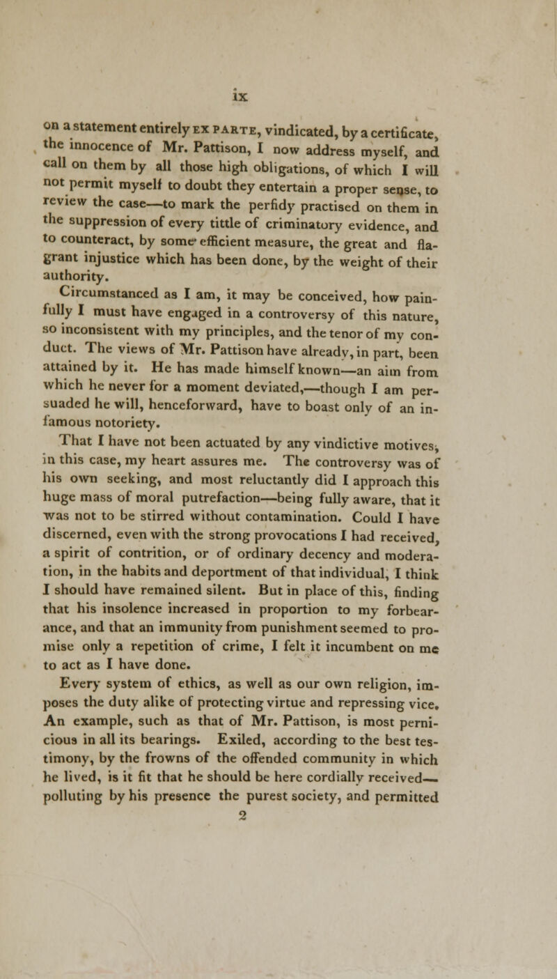 on a statement entirely ex parte, vindicated, by a certificate, the innocence of Mr. Pattison, I now address myself, and call on them by all those high obligations, of which I will not permit myself to doubt they entertain a proper sense, to review the case—to mark the perfidy practised on them in the suppression of every tittle of criminatory evidence, and to counteract, by some* efficient measure, the great and fla- grant injustice which has been done, by the weight of their authority. Circumstanced as I am, it may be conceived, how pain- fully I must have engaged in a controversy of this nature, so inconsistent with my principles, and the tenor of my con- duct. The views of Mr. Pattison have already, in part, been attained by it. He has made himself known—an aim from which he never for a moment deviated,—though I am per- suaded he will, henceforward, have to boast only of an in- famous notoriety. That I have not been actuated by any vindictive motives^ in this case, my heart assures me. The controversy was of his own seeking, and most reluctantly did I approach this huge mass of moral putrefaction—being fully aware, that it was not to be stirred without contamination. Could I have discerned, even with the strong provocations I had received a spirit of contrition, or of ordinary decency and modera- tion, in the habits and deportment of that individual, I think I should have remained silent. But in place of this, finding that his insolence increased in proportion to my forbear- ance, and that an immunity from punishment seemed to pro- mise only a repetition of crime, I felt it incumbent on me to act as I have done. Every system of ethics, as well as our own religion, im- poses the duty alike of protecting virtue and repressing vice. An example, such as that of Mr. Pattison, is most perni- cious in all its bearings. Exiled, according to the best tes- timony, by the frowns of the offended community in which he lived, is it fit that he should be here cordiallv received- polluting by his presence the purest society, and permitted 2