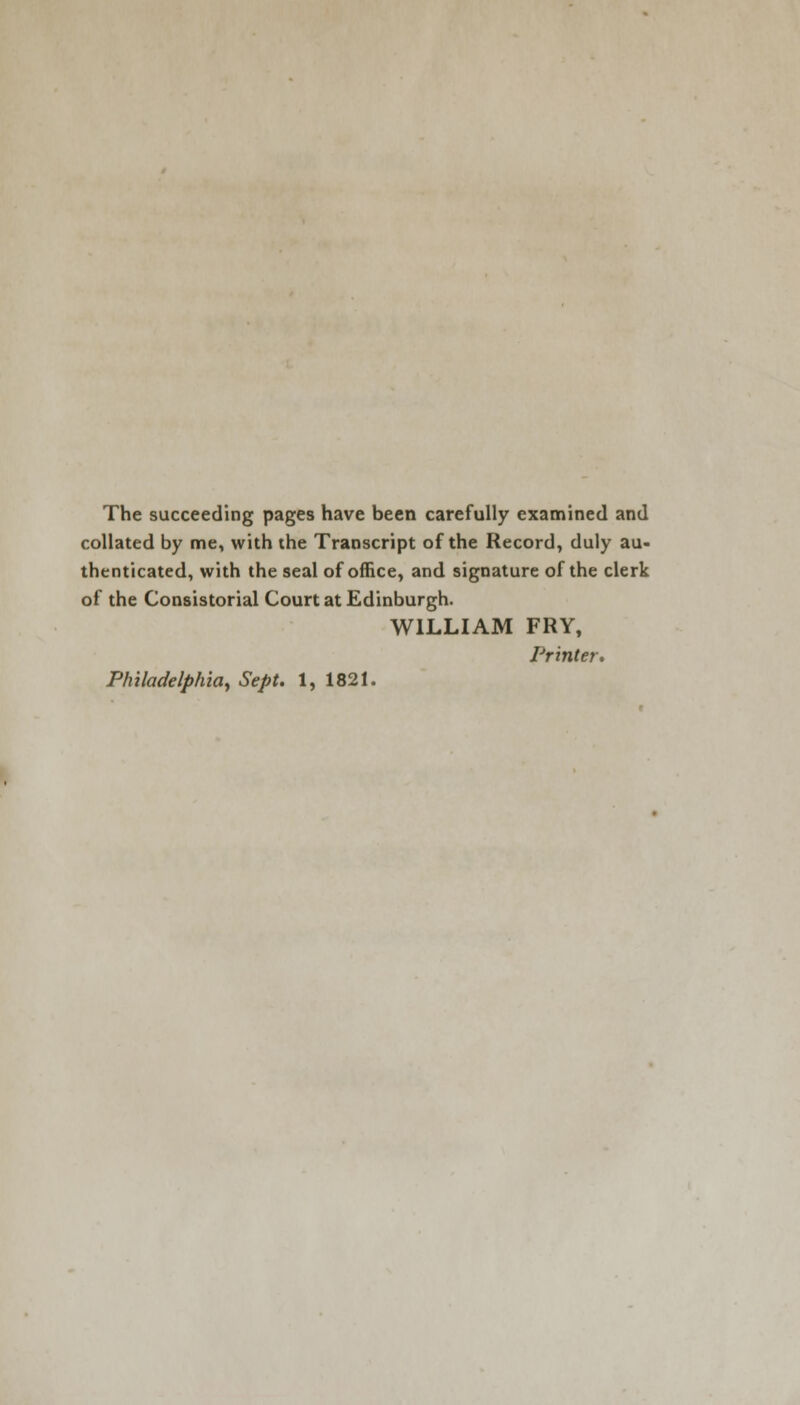 The succeeding pages have been carefully examined and collated by me, with the Transcript of the Record, duly au- thenticated, with the seal of office, and signature of the clerk of the Consistorial Court at Edinburgh. WILLIAM FRY, Printer. Philadelphiay Sept. 1, 1821.