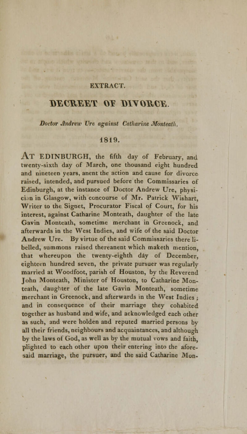 EXTRACT. I>ECB»EET OY DIVORCE. Doctor Andrew Ure against Catharine Monteath, 1819. AT EDINBURGH, the fifth day of February, and twenty-sixth day of March, one thousand eight hundred and nineteen years, anent the action and cause for divorce raised, intended, and pursued before the Commissaries of Edinburgh, at the instance of Doctor Andrew Ure, physi- cian in Glasgow, with concourse of Mr. Patrick Wishart, Writer to the Signet, Procurator Fiscal of Court, for his interest, against Catharine Monteath, daughter of the late Gavin Monteath, sometime merchant in Greenock, and afterwards in the West Indies, and wife of the said Doctor Andrew Ure. By virtue of the said Commissaries there li- belled, summons raised thereanent which maketh mention, that whereupon the twenty-eighth day of December, eighteen hundred seven, the private pursuer was regularly married at Woodfoot, parish of Houston, by the Reverend John Monteath, Minister of Houston, to Catharine Mon- teath, daughter of the late Gavin Monteath, sometime merchant in Greenock, and afterwards in the West Indies ; and in consequence of their marriage they cohabited together as husband and wife, and acknowledged each other as such, and were holden and reputed married persons by all their friends, neighbours and acquaintances, and although by the laws of God, as well as by the mutual vows and faith, plighted to each other upon their entering into the afore- said marriage, the pursuer, and the said Catharine Mon-