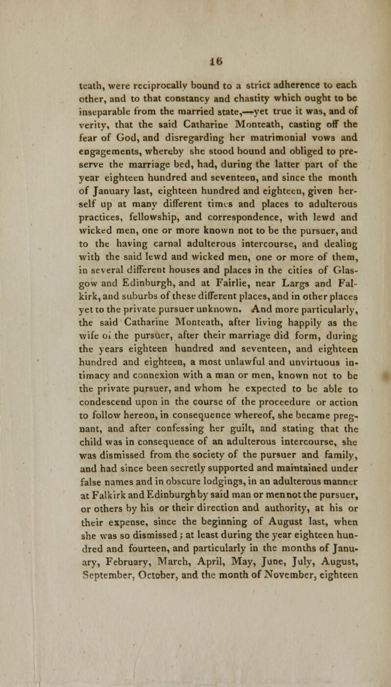 teath, were reciprocally bound to a strict adherence to each other, and to that constancy and chastity which ought to be inseparable from the married state,—-yet true it was, and of verity, that the said Catharine Monteath, casting off the fear of God, and disregarding her matrimonial vows and engagements, whereby she stood bound and obliged to pre- serve the marriage bed, had, during the latter part of the year eighteen hundred and seventeen, and since the month of January last, eighteen hundred and eighteen, given her- self up at many different times and places to adulterous practices, fellowship, and correspondence, with lewd and wicked men, one or more known not to be the pursuer, and to the having carnal adulterous intercourse, and dealing with the said lewd and wicked men, one or more of them, in several different houses and places in the cities of Glas- gow and Edinburgh, and at Fairlie, near Largs and Fal- kirk, and suburbs of these different places, and in other places yet to the private pursuer unknown. And more particularly, the said Catharine Monteath, after living happily as the wife oi the pursuer, after their marriage did form, during the years eighteen hundred and seventeen, and eighteen hundred and eighteen, a most unlawful and unvirtuous in- timacy and connexion with a man or men, known not to be the private pursuer, and whom he expected to be able to condescend upon in the course of the proceedure or action to follow hereon, in consequence whereof, she became preg- nant, and after confessing her guilt, and stating that the child was in consequence of an adulterous intercourse, she was dismissed from the society of the pursuer and family, and had since been secretly supported and maintained under false names and in obscure lodgings, in an adulterous manner at Falkirk and Edinburgh by said man or men not the pursuer, or others by his or their direction and authority, at his or their expense, since the beginning of August last, when she was so dismissed; at least during the year eighteen hun- dred and fourteen, and particularly in the months of Janu- ary, February, March, April, May, June, July, August, September, October, and the month of November, eighteen