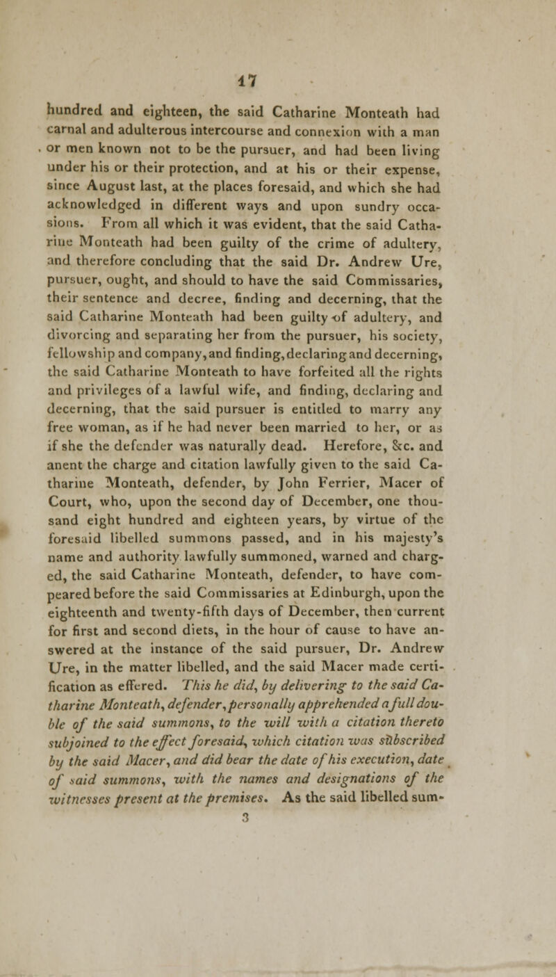 hundred and eighteen, the said Catharine Monteath had carnal and adulterous intercourse and connexion with a man or men known not to be the pursuer, and had been living under his or their protection, and at his or their expense, since August last, at the places foresaid, and which she had acknowledged in different ways and upon sundry occa- sions. From all which it was evident, that the said Catha- rine Monteath had been guilty of the crime of adultery, and therefore concluding that the said Dr. Andrew Ure, pursuer, ought, and should to have the said Commissaries, their sentence and decree, finding and decerning, that the said Catharine Monteath had been guilty of adultery, and divorcing and separating her from the pursuer, his society, fellowship and company,and finding,declaringand decerning, the said Catharine Monteath to have forfeited all the rights and privileges of a lawful wife, and finding, declaring and decerning, that the said pursuer is entitled to marry any free woman, as if he had never been married to her, or as if she the defender was naturally dead. Herefore, &c. and anent the charge and citation lawfully given to the said Ca- tharine Monteath, defender, by John Ferrier, Macer of Court, who, upon the second day of December, one thou- sand eight hundred and eighteen years, by virtue of the foresaid libelled summons passed, and in his majesty's name and authority lawfully summoned, warned and charg- ed, the said Catharine Monteath, defender, to have com- peared before the said Commissaries at Edinburgh, upon the eighteenth and twenty-fifth days of December, then current for first and second diets, in the hour of cause to have an- swered at the instance of the said pursuer, Dr. Andrew Ure, in the matter libelled, and the said Macer made certi- fication as effered. This he did, by delivering to the said Ca- tharine Monteath, defender, personally apprehended a full dou- ble of the said summons, to the will with a citation thereto subjoined to the effect foresaid, which citation xvas subscribed by the said Macer, and did bear the date of his execution, date of said summons, with the names and designations of the zvitnesses present at the premises. As the said libelled sum- 3