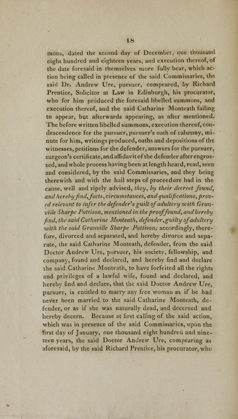 mons, dated the second day of December, one thousand eight hundred and eighteen years, and execution thereof, of the date foresaid in themselves more fully bear, which ac- tion being called in presence of the said Commissaries, the said Dr. Andrew Ure, pursuer, compeared, by Richard Prentice, Solicitor at Law in Edinburgh, his procurator, who for him produced the foresaid libelled summons, and execution thereof, and the said Catharine Monteath tailing to appear, but afterwards appearing, as after mentioned. The before written libelled summons, execution thereof, con- descendence for the pursuer, pursuer's oath of calumny, mi- nute for him, writings produced, oaths and depositions of the witnesses, petitions for the defender, answers for the pursuer, surgeon's certificate, and affidavit of the defender after engros- sed, and whole process having been at length heard, read, seen and considered, by the said Commissaries, and they being therewith and with the hail steps of proceedure had in the cause, well and ripely advised, they, by their decreet found, and hereby find, facts, circumstances, and qualifications, prov- ed relevant to infer the defender's guilt of adultery rvith Gran- ville Sharpe Pattison, mentioned in the proof found, and hereby find, the said Catharine Monteath, defender,guilty of adultery with the said Granville Sharpe Pattison; accordingly, there- fore, divorced and separated, and hereby divorce and sepa- rate, the said Catharine Monteath, defender, from the said Doctor Andrew Ure, pursuer, his societv, fellowship, and company, found and declared, and hereby find and declare the said Catharine Monteath, to have forfeited all the rights and privileges of a lawful wife, found and declared, and hereby find and declare, that the said Doctor Andrew Ure, pursuer, is entitled to marry any free woman as if he had never been married to the said Catharine Monteath, de- fender, or as if she was naturally dead, and decerned and hereby decern. Because at first calling of the said action, which was in presence of the said Commissaries, upon the first day of January, one thousand eight hundred and nine- teen years, the said Doctor Andrew Ure, compearing as aforesaid, by the said Richard Prentice, his procurator, who