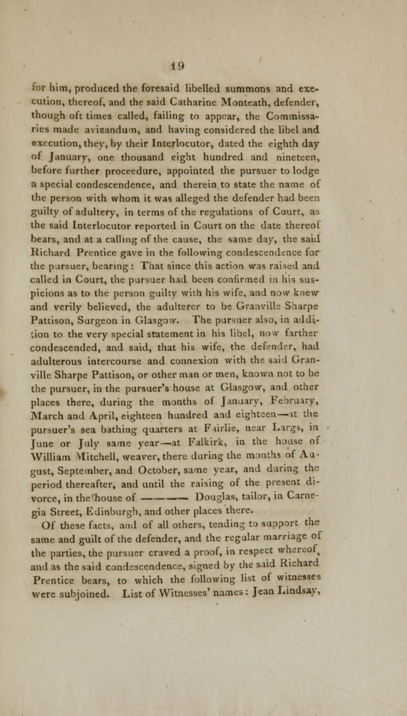 for him, produced the foresaid libelled summons and exe- cution, thereof, and the said Catharine Monteath, defender, though oft times called, failing to appear, the Commissa- ries made avizandum, and having considered the libel and execution, they, by their Interlocutor, dated the eighth day of January, one thousand eight hundred and nineteen, before further proceedure, appointed the pursuer to lodge a special condescendence, and therein to state the name of the person with whom it was alleged the defender had been guilty of adultery, in terms of the regulations of Court, as the said Interlocutor reported in Court on the date thereof bears, and at a calling of the cause, the same day, the said Richard Prentice gave in the following condescendence for the pursuer, bearing: That since this action was raised and called in Court, the pursuer had been confirmed in his sus- picions as to the person guilty with his wife, and now knew and verily believed, the adulterer to be Granville Sharpe Pattison, Surgeon in Glasgow. The pursuer also, in addi- tion to the very special statement in his libel, now farther condescended, and said, that his wife, the defender, had adulterous intercourse and connexion with the said Gran- ville Sharpe Pattison, or other man or men, known not to be the pursuer, in the pursuer's house at Glasgow, and other places there, during the months of January, February, March and April, eighteen hundred and eighteen — it the pursuer's sea bathing quarters at F lirlie, near Largi, in June or July same year—at Falkirk, in the house of William Mitchell, weaver, there during the months of Au- gust, September, and October, same year, and during the period thereafter, and until the raising of the present di- vorce, in the 'house of Douglas, tailor, in Carne- gia Street, Edinburgh, and other places there. Of these facts, and of all others, tending to support the same and guilt of the defender, and the regular marriage of the parties, the pursuer craved a proof, in respect whereof and as the said condescendence, signed by the said Richard Prentice bears, to which the following list of witnesses were subjoined. List of Witnesses' names : Jean Lindsay,