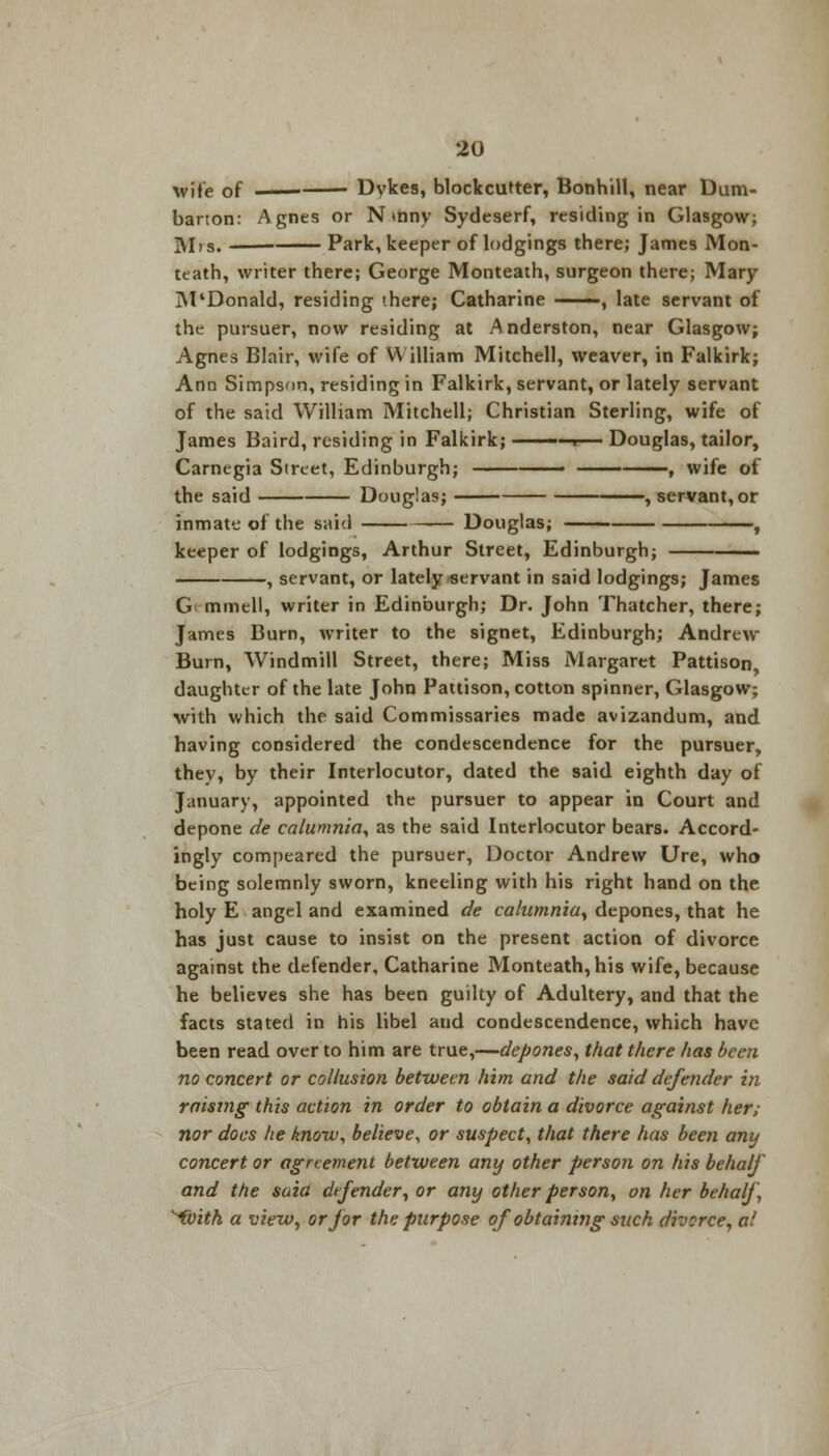 wife of —— Dykes, blockcutter, Bonhill, near Dum- barton: Agnes or N mny Sydeserf, residing in Glasgow; Mis. Park, keeper of lodgings there; James Mon- teath, writer there; George Monteath, surgeon there; Mary M'Donald, residing there; Catharine ■ , late servant of the pursuer, now residing at Anderston, near Glasgow; Agnes Blair, wife of William Mitchell, weaver, in Falkirk; Ann Simpson, residing in Falkirk, servant, or lately servant of the said William Mitchell; Christian Sterling, wife of James Baird, residing in Falkirk; ——r— Douglas, tailor, Carnegia Street, Edinburgh; ■ , wife of the said Douglas; , servant, or inmate of the said Douglas; , keeper of lodgings, Arthur Street, Edinburgh; —— , servant, or lately-servant in said lodgings; James G mmell, writer in Edinburgh; Dr. John Thatcher, there; James Burn, writer to the signet, Edinburgh; Andrew Burn, Windmill Street, there; Miss Margaret Pattison daughter of the late John Pattison, cotton spinner, Glasgow; with which the said Commissaries made avizandum, and having considered the condescendence for the pursuer, thev, by their Interlocutor, dated the said eighth day of January, appointed the pursuer to appear in Court and depone de calumnia, as the said Interlocutor bears. Accord- ingly compeared the pursuer, Doctor Andrew Ure, who being solemnly sworn, kneeling with his right hand on the holy E angel and examined de calumnia, depones, that he has just cause to insist on the present action of divorce against the defender, Catharine Monteath, his wife, because he believes she has been guilty of Adultery, and that the facts stated in his libel and condescendence, which have been read over to him are true,—depones, that there has been no concert or collusion between him and the said defender in raising this action in order to obtain a divorce against her; nor does he know, believe, or suspect, that there has been any concert or agrtement between any other person on his behalf and the saia defender, or any other person, on her behalf ^ivith a view, or for the purpose of obtaining such divorce, al