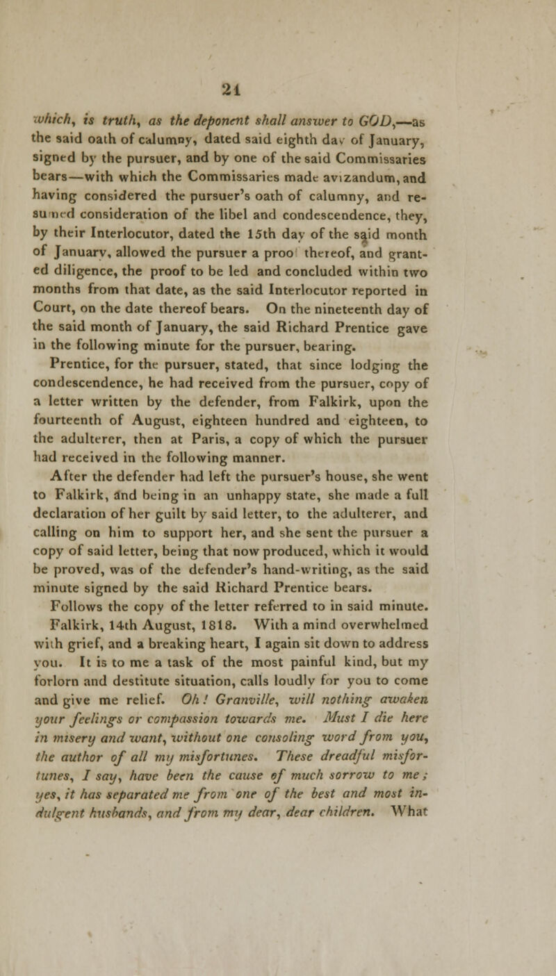 which, is truth, as the deponent shall answer to GOD,—as the said oath of calumny, dated said eighth dav of January, signed by the pursuer, and by one of the said Commissaries bears—with which the Commissaries made avizandum, and having considered the pursuer's oath of calumny, and re- SUraed consideration of the libel and condescendence, they, by their Interlocutor, dated the 15th day of the sajd month of Januarv, allowed the pursuer a proo thereof, and grant- ed diligence, the proof to be led and concluded within two months from that date, as the said Interlocutor reported in Court, on the date thereof bears. On the nineteenth day of the said month of January, the said Richard Prentice gave in the following minute for the pursuer, bearing. Prentice, for the pursuer, stated, that since lodging the condescendence, he had received from the pursuer, copy of a letter written by the defender, from Falkirk, upon the fourteenth of August, eighteen hundred and eighteen, to the adulterer, then at Paris, a copy of which the pursuer had received in the following manner. After the defender had left the pursuer's house, she went to Falkirk, and being in an unhappy state, she made a full declaration of her guilt by said letter, to the adulterer, and calling on him to support her, and she sent the pursuer a copy of said letter, being that now produced, which it would be proved, was of the defender's hand-writing, as the said minute signed by the said Richard Prentice bears. Follows the copy of the letter referred to in said minute. Falkirk, 14th August, 1818. With a mind overwhelmed with grief, and a breaking heart, I again sit down to address you. It is to me a task of the most painful kind, but my forlorn and destitute situation, calls loudly for you to come and give me relief. Oh ! Granville, will nothing awaken ijour feeling's or compassion towards me. Must I die here in misery and want, without one consoling word from you, the author of all my misfortunes. These dreadful misfor- tunes, I say, have been the cause of much sorrow to me; yes, it has separated me from one of the best and most in- dulgent husbands, and from my dear, dear children. What