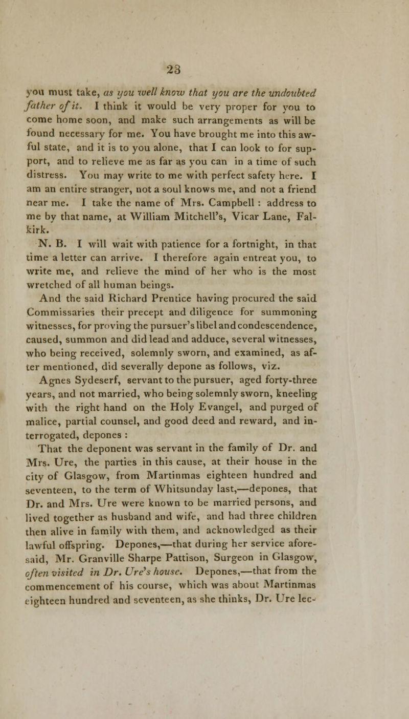 you must take, as you well know that you are the undoubted father of it. I think it would be very proper for you to come home soon, and make such arrangements as will be iound necessary for me. You have brought me into this aw- ful state, and it is to you alone, that I can look to for sup- port, and to relieve me as far as you can in a time of such distress. You may write to me with perfect safety here. I am an entire stranger, not a soul knows me, and not a friend near me. I take the name of Mrs. Campbell : address to me by that name, at William Mitchell's, Vicar Lane, Fal- kirk.' N. B. I will wait with patience for a fortnight, in that time a letter can arrive. I therefore again entreat you, to write me, and relieve the mind of her who is the most wretched of all human beings. And the said Richard Prentice having procured the said Commissaries their precept and diligence for summoning witnesses, for proving the pursuer's libel and condescendence, caused, summon and did lead and adduce, several witnesses, who being received, solemnly sworn, and examined, as af- ter mentioned, did severally depone as follows, viz. Agnes Sydeserf, servant to the pursuer, aged forty-three years, and not married, who being solemnly sworn, kneeling with the right hand on the Holy Evangel, and purged of malice, partial counsel, and good deed and reward, and in- terrogated, depones: That the deponent was servant in the family of Dr. and Mrs. Ure, the parties in this cause, at their house in the city of Glasgow, from Martinmas eighteen hundred and seventeen, to the term of Whitsunday last,—depones, that Dr. and Mrs. Ure were known to be married persons, and lived together as husband and wife, and had three children then alive in family with them, and acknowledged as their lawful offspring. Depones,—that during her service afore- said, Mr. Granville Sharpe Pattison, Surgeon in Glasgow, often visited in Dr. Ure's house. Depones,—that from the commencement of his course, which was about Martinmas t ighteen hundred and seventeen, as she thinks, Dr. Ure lee-