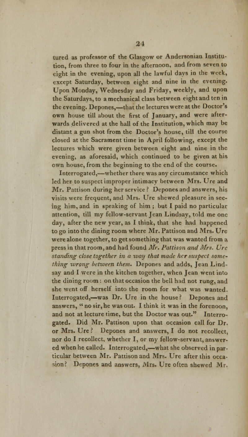 21 tured as professor of the Glasgow or Andersonian Institu- tion, from three to four in the afternoon, and from seven to eight in the evening, upon all the lawful days in the week, except Saturday, between eight and nine in the evening. Upon Monday, Wednesday and Friday, weekly, and upon the Saturdays, to a mechanical class between eight and ten in the evening. Depones,—that the lectures were at the Doctor's own house till about the first of January, and were after- wards delivered at the hall of the Institution, which may be distant a gun shot from the Doctor's house, till the course closed at the Sacrament time in April following, except the lectures which were given between eight and nine in the evening, as aforesaid, which continued to be given at his own house, from the beginning to the end of the course. Interrogated,—whether there was any circumstance which led her to suspect improper intimacy between Mrs. Ure and Mr. Pattison during her service ? Depones and answers, his visits were frequent, and Mrs. Ure shewed pleasure in see- ing him, and in speaking of him ; but I paid no particular attention, till my fellow-servant Jean Lindsay, told me one day, after the new year, as I think, that she had happened to go into the dining room where Mr. Pattison and Mrs. Ure were alone together, to get something that was wanted from a press in that room, and had found Mr. Pattison and Mrs. Ure standing close together in a zvay that made her suspect some- thing -wrong between them. Depones and adds, Jean Lind- say and I were in the kitchen together, when Jean went into the dining room: on that occasion the bell had not rung, and she went off herself into the room for what was wanted. Interrogated,—was Dr. Ure in the house? Depones and answers,  no sir, he was out. I think it was in the forenoon, and not at lecture time, but the Doctor was out. Interro- gated. Did Mr. Pattison upon that occasion call for Dr. or Mrs. Ure ? Depones and answers, I do not recollect, nor do I recollect, whether I, or my fellow-servant, answer- ed when he called. Interrogated,—what she observed in par- ticular between Mr. Pattison and Mrs. Ure after this occa- sion? Depones and answers, Mrs. Ure often shewed Mr.
