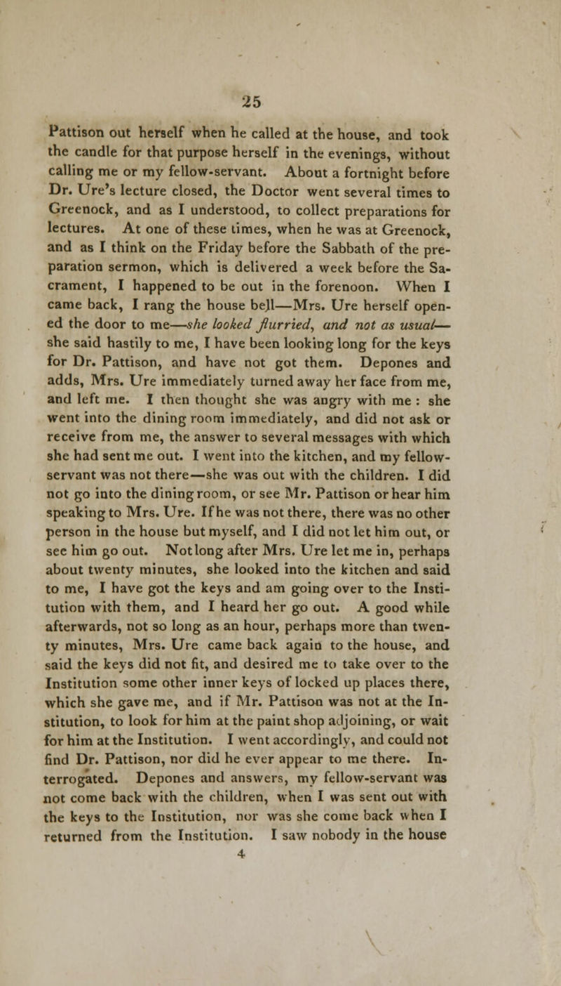 Pattison out herself when he called at the house, and took the candle for that purpose herself in the evenings, without calling me or my fellow-servant. About a fortnight before Dr. Ure's lecture closed, the Doctor went several times to Greenock, and as I understood, to collect preparations for lectures. At one of these times, when he was at Greenock, and as I think on the Friday before the Sabbath of the pre- paration sermon, which is delivered a week before the Sa- crament, I happened to be out in the forenoon. When I came back, I rang the house be)l—Mrs. Ure herself open- ed the door to me—she looked flurried, and not as usual— she said hastily to me, I have been looking long for the keys for Dr. Pattison, and have not got them. Depones and adds, Mrs. Ure immediately turned away her face from me, and left me. I then thought she was angry with me : she went into the dining room immediately, and did not ask or receive from me, the answer to several messages with which she had sent me out. I went into the kitchen, and my fellow- servant was not there—she was out with the children. I did not go into the dining room, or see Mr. Pattison or hear him speaking to Mrs. Ure. If he was not there, there was no other person in the house but myself, and I did not let him out, or see him go out. Not long after Mrs. Ure let me in, perhaps about twenty minutes, she looked into the kitchen and said to me, I have got the keys and am going over to the Insti- tution with them, and I heard her go out. A good while afterwards, not so long as an hour, perhaps more than twen- ty minutes, Mrs. Ure came back again to the house, and said the keys did not fit, and desired me to take over to the Institution some other inner keys of locked up places there, which she gave me, and if Mr. Pattison was not at the In- stitution, to look for him at the paint shop adjoining, or wait for him at the Institution. I went accordingly, and could not find Dr. Pattison, nor did he ever appear to me there. In- terrogated. Depones and answers, my fellow-servant was not come back with the children, when I was sent out with the keys to the Institution, nor was she come back when I returned from the Institution. I saw nobody in the house 4