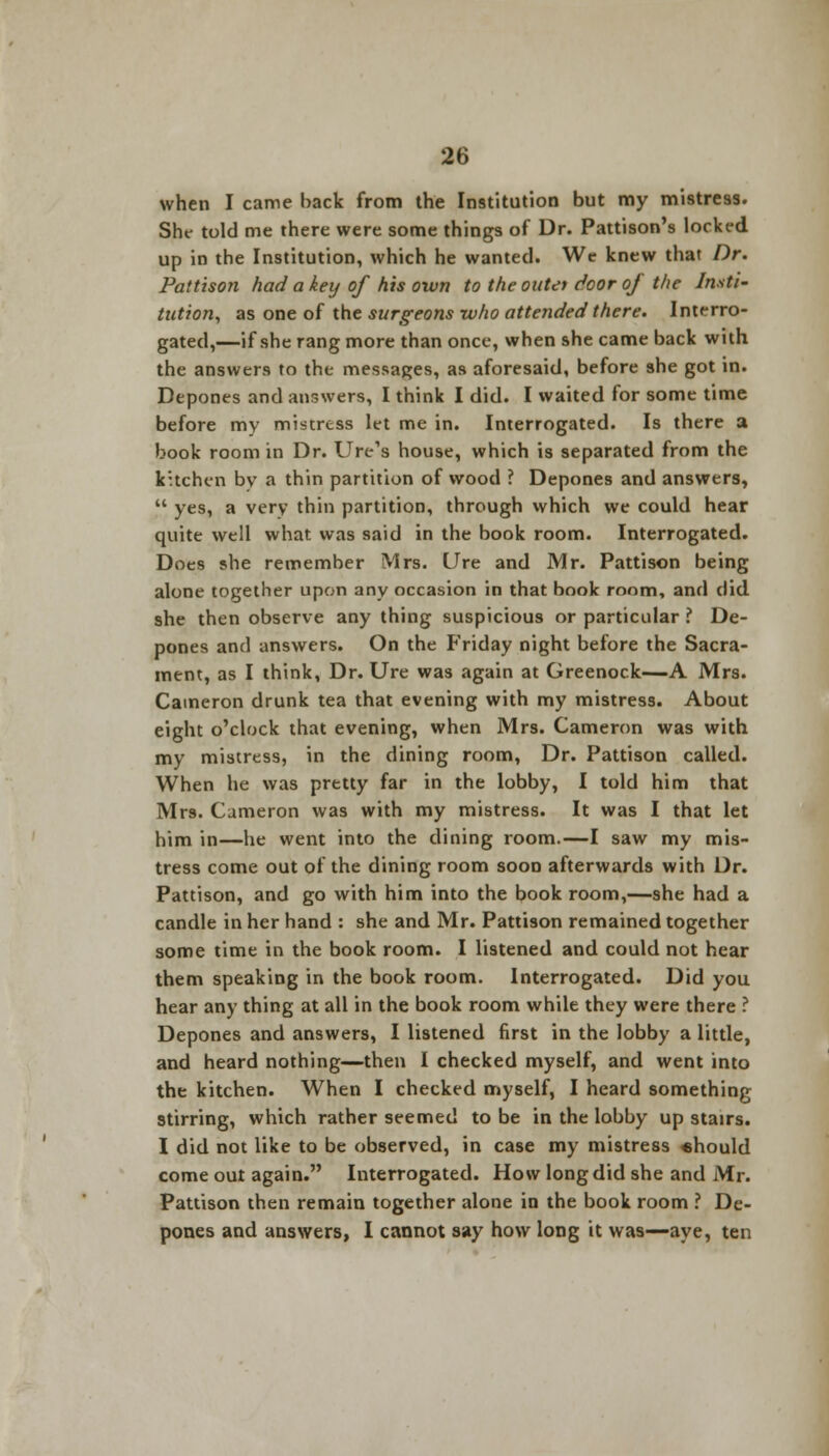 when I came back from the Institution but my mistress. She told me there were some things of Dr. Pattison's locked up in the Institution, which he wanted. We knew that Dr. Pattison had a key of his own to the outer door of the Insti- tution, as one of the surgeons who attended there. Interro- gated,—if she rang more than once, when she came back with the answers to the messages, as aforesaid, before she got in. Depones and answers, I think I did. I waited for some time before my mistress let me in. Interrogated. Is there a book room in Dr. Ure's house, which is separated from the kuchen bv a thin partition of wood ? Depones and answers,  yes, a very thin partition, through which we could hear quite well what was said in the book room. Interrogated. Does she remember Mrs. Ure and Mr. Pattison being alone together upon any occasion in that book room, and did she then observe any thing suspicious or particular ? De- pones and answers. On the Friday night before the Sacra- ment, as I think, Dr. Ure was again at Greenock—A Mrs. Cameron drunk tea that evening with my mistress. About eight o'clock that evening, when Mrs. Cameron was with my mistress, in the dining room, Dr. Pattison called. When he was pretty far in the lobby, I told him that Mrs. Cameron was with my mistress. It was I that let him in—he went into the dining room.—I saw my mis- tress come out of the dining room soon afterwards with Dr. Pattison, and go with him into the book room,—she had a candle in her hand : she and Mr. Pattison remained together some time in the book room. I listened and could not hear them speaking in the book room. Interrogated. Did you hear any thing at all in the book room while they were there ? Depones and answers, I listened first in the lobby a little, and heard nothing—then I checked myself, and went into the kitchen. When I checked myself, I heard something stirring, which rather seemed to be in the lobby up stairs. I did not like to be observed, in case my mistress «hould come out again. Interrogated. How long did she and Mr. Pattison then remain together alone in the book room ? De- pones and answers, I cannot say how long it was—aye, ten