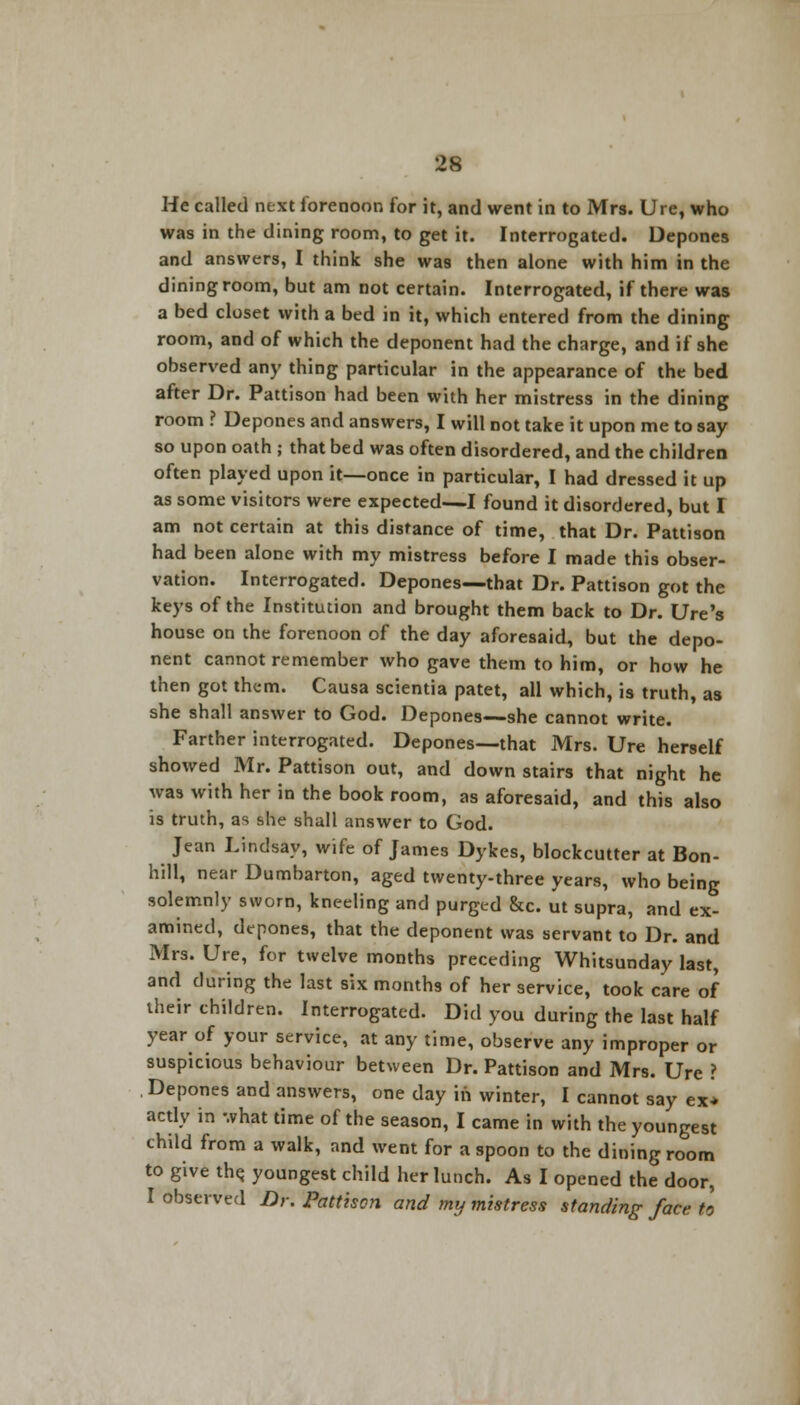 He called next forenoon for it, and went in to Mrs. Ure, who was in the dining room, to get it. Interrogated. Depones and answers, I think she was then alone with him in the dining room, but am not certain. Interrogated, if there was a bed closet with a bed in it, which entered from the dining room, and of which the deponent had the charge, and if she observed any thing particular in the appearance of the bed after Dr. Pattison had been with her mistress in the dining room ? Depones and answers, I will not take it upon me to say so upon oath ; that bed was often disordered, and the children often played upon it—once in particular, I had dressed it up as some visitors were expected—I found it disordered, but I am not certain at this distance of time, that Dr. Pattison had been alone with my mistress before I made this obser- vation. Interrogated. Depones—that Dr. Pattison got the keys of the Institution and brought them back to Dr. Ure's house on the forenoon of the day aforesaid, but the depo- nent cannot remember who gave them to him, or how he then got them. Causa scientia patet, all which, is truth, as she shall answer to God. Depones—she cannot write. Farther interrogated. Depones—that Mrs. Ure herself showed Mr. Pattison out, and down stairs that night he was with her in the book room, as aforesaid, and this also is truth, as she shall answer to God. Jean Lindsay, wife of James Dykes, blockcutter at Bon- hill, near Dumbarton, aged twenty-three years, who being solemnly sworn, kneeling and purged &c. ut supra, and ex- amined, depones, that the deponent was servant to Dr. and Mrs. Ure, for twelve months preceding Whitsunday last, and during the last six months of her service, took care of their children. Interrogated. Did you during the last half year of your service, at any time, observe any improper or suspicious behaviour between Dr. Pattison and Mrs. Ure ? Depones and answers, one day in winter, I cannot say ex* acdy in what time of the season, I came in with the youngest child from a walk, and went for a spoon to the dining room to give the. youngest child her lunch. As I opened the door, I observed Dr. Pattison and my mistress standing face to