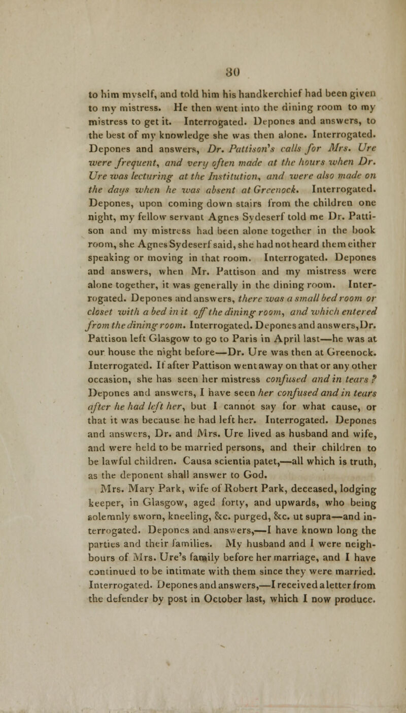 80 to him mvself, and told him his handkerchief had been given to my mistress. He then went into the dining room to my mistress to get it. Interrogated. Depones and answers, to the best of my knowledge she was then alone. Interrogated. Depones and answers, Dr. Pattiso?i\s calls for Mrs. Ure were frequent, and very often made at the hours when Dr. Ure was lecturing at the Institution, and were also made on the days when he was absent at Greenock. Interrogated. Depones, upon coming down stairs from the children one night, my fellow servant Agnes Svdeserl told me Dr. Patti- son and my mistress had been alone together in the book room, she Agnes Sydeserl said, she had not heard them either speaking or moving in that room. Interrogated. Depones and answers, when Mr. Pattison and my mistress were alone together, it was generally in the dining room. Inter- rogated. Depones and answers, there was a small bed room or closet with a bed in it off the dining room, and which entered fromthe diningroom. Interrogated. Depones and answers,Dr. Pattison left Glasgow to go to Paris in April last—he was at our house the night before—Dr. Ure was then at Greenock. Interrogated. If after Pattison went away on that or any other occasion, she has seen her mistress confused and in tears ? Depones and answers, I have seen her confused and in tears after he had left her, but I cannot say for what cause, or that it was because he had left her. Interrogated. Depones and answers, Dr. and Mrs. Ure lived as husband and wife, and were held to be married persons, and their children to be lawful children. Causa scientia patet,—all which is truth, as the deponent shall answer to God. Mrs. Mary Park, wife of Robert Park, deceased, lodging keeper, in Glasgow, aged forty, and upwards, who being solemnly sworn, kneeling, &c. purged, &c. ut supra—and in- terrogated. Depones and answers,—I have known long the parties and their families. My husband and I were neigh- bours of Mrs. Ure's family before her marriage, and I have continued to be intimate with them since they were married. Interrogated. Depones and answers,—I received aletter from the defender by post in October last, which I now produce.