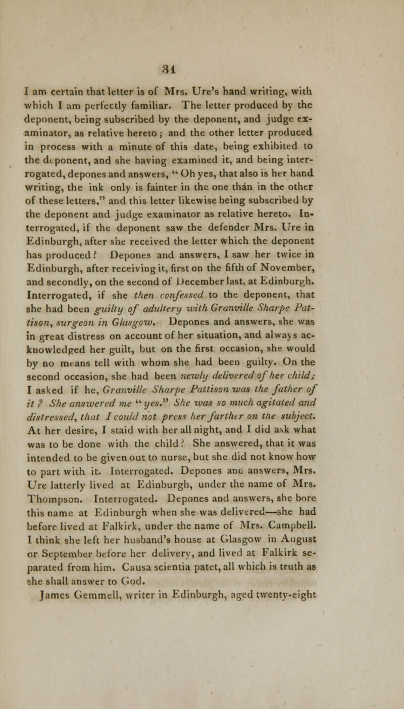 I am certain that letter is of Mrs. Ure's hand writing, with which I am perfectly familiar. The letter produced by the deponent, being subscribed by the deponent, and judge ex- aminator, as relative hereto; and the other letter produced in process with a minute of this date, being exhibited to the deponent, and she having examined it, and being inter- rogated, depones and answers,  Oh yes, that also is her hand writing, the ink only is fainter in the one than in the other of these letters, and this letter likewise being subscribed by the deponent and judge examinator as relative hereto. In- terrogated, if the deponent saw the defender Mrs. Ure in Edinburgh, after she received the letter which the deponent has produced i Depones and answers, I saw her twice in Edinburgh, after receiving it, first on the fifth of November, and secondly, on the second of December last, at Edinburgh. Interrogated, if she then confessed to the deponent, that she had been guilty of adultery with Granville Sharpe Pat- tison, surgeon in Glasgow, Depones and answers, she was in great distress on account of her situation, and always ac- knowledged her guilt, but on the first occasion, she would by no means tell with whom she had been guilty. On the second occasion, she had been newly delivered of her child; I asked if he, Granville Sharpe Pattison was the father of it ? She answered me  yes. She was so much agitated and distressed, that I could not press her farthtr on tlie subject. At her desire, I staid with her all night, and I did ask what was to be done with the child I She answered, that it was intended to be given out to nurse, but she did not know how to part with it. Interrogated. Depones ana answers, Mrs. Ure latterly lived at Edinburgh, under the name of Mrs. Thompson. Interrogated. Depones and answers, she bore this name at Edinburgh when she was delivered—she had before lived at Falkirk, under the name of Mrs. Campbell. I think she left her husband's house at Glasgow in August or September before her delivery, and lived at Falkirk se- parated from him. Causa scientia patet, all which is truth as she shall answer to God. James Gemmell, writer in Edinburgh, nged twenty-eight