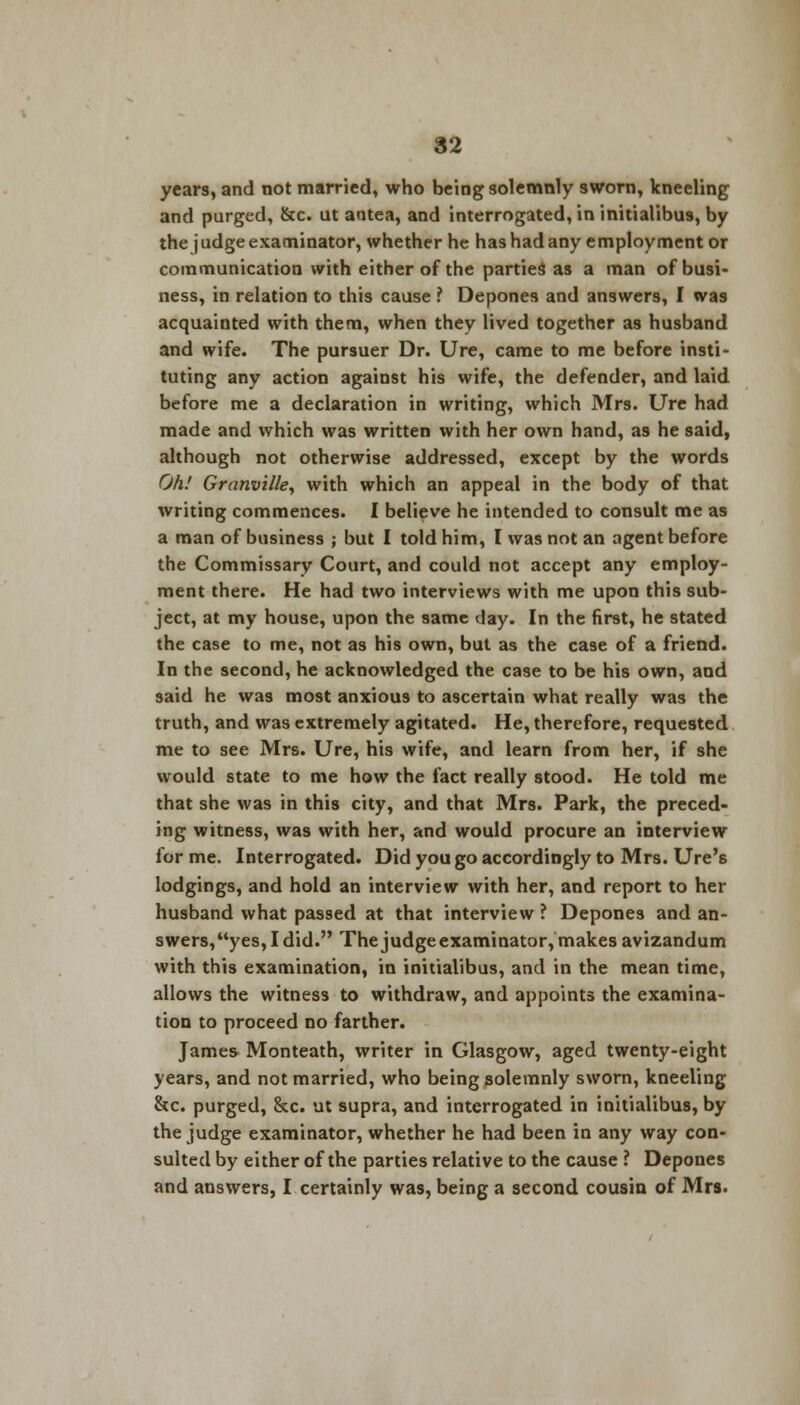 years, and not married, who being solemnly sworn, kneeling and purged, &c. ut antea, and interrogated, in initialibus, by the j udge examinator, whether he has had any employment or communication with either of the parties as a man of busi- ness, in relation to this cause ? Depones and answers, I was acquainted with them, when they lived together as husband and wife. The pursuer Dr. Ure, came to me before insti- tuting any action against his wife, the defender, and laid before me a declaration in writing, which Mrs. Ure had made and which was written with her own hand, as he said, although not otherwise addressed, except by the words Oh! Granville, with which an appeal in the body of that writing commences. I believe he intended to consult me as a man of business ; but I told him, I was not an agent before the Commissary Court, and could not accept any employ- ment there. He had two interviews with me upon this sub- ject, at my house, upon the same day. In the first, he stated the case to me, not as his own, but as the case of a friend. In the second, he acknowledged the case to be his own, and said he was most anxious to ascertain what really was the truth, and was extremely agitated. He, therefore, requested me to see Mrs. Ure, his wife, and learn from her, if she would state to me how the fact really stood. He told me that she was in this city, and that Mrs. Park, the preced- ing witness, was with her, and would procure an interview for me. Interrogated. Did you go accordingly to Mrs. Ure's lodgings, and hold an interview with her, and report to her husband what passed at that interview ? Depones and an- swers,yes,Idid. The judge examinator, makes avizandum with this examination, in initialibus, and in the mean time, allows the witness to withdraw, and appoints the examina- tion to proceed no farther. James Monteath, writer in Glasgow, aged twenty-eight years, and not married, who being solemnly sworn, kneeling &c. purged, &c. ut supra, and interrogated in initialibus, by the judge examinator, whether he had been in any way con- sulted by either of the parties relative to the cause ? Depones and answers, I certainly was, being a second cousin of Mrs.