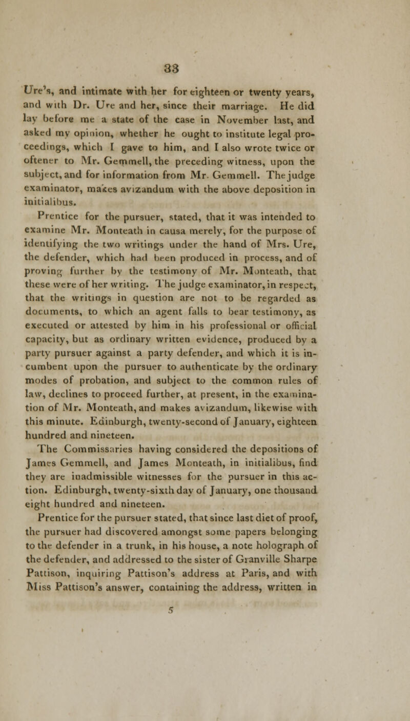 Ure's, and intimate with her for eighteen or twenty years, and with Dr. Ure and her, since their marriage. He did lay before me a state of the case in November last, and asked my opinion, whether he ought to institute legal pro- ceedings, which I gave to him, and I also wrote twice or oftener to Mr. Gemmell, the preceding witness, upon the subject, and for information from Mr Gemmell. The judge examinator, makes avizandum with the above deposition in initialibus. Prentice for the pursuer, stated, that it was intended to examine Mr. Monteath in causa merely, for the purpose of identifying the two writings under the hand of Mrs. Ure, the defender, which had been produced in process, and of proving further by the testimony of Mr. Monteath, that these were of her writing. 1'he judge examinator, in respect, that the writings in question are not to be regarded as documents, to which an agent falls to bear testimony, as executed or attested by him in his professional or official capacity, but as ordinary written evidence, produced by a party pursuer against a party defender, and which it is in- cumbent upon the pursuer to authenticate by the ordinary modes of probation, and subject to the common rules of law, declines to proceed further, at present, in the examina- tion of Mr. Monteath, and makes avizandum, likewise with this minute. Edinburgh, twenty-second of January, eighteen hundred and nineteen. The Commissaries having considered the depositions of James Gemmell, and James Monteath, in initialibus, find they are inadmissible witnesses for the pursuer in this ac- tion. Edinburgh, twenty-sixth day of January, one thousand eight hundred and nineteen. Prentice fur the pursuer stated, that since last diet of proof, the pursuer had discovered amongst some papers belonging to the defender in a trunk, in his house, a note holograph of the defender, and addressed to the sister of Granville Sharpe Pattison, inquiring Pattison's address at Paris, and with Miss Pattison's answer, containing the address, written in