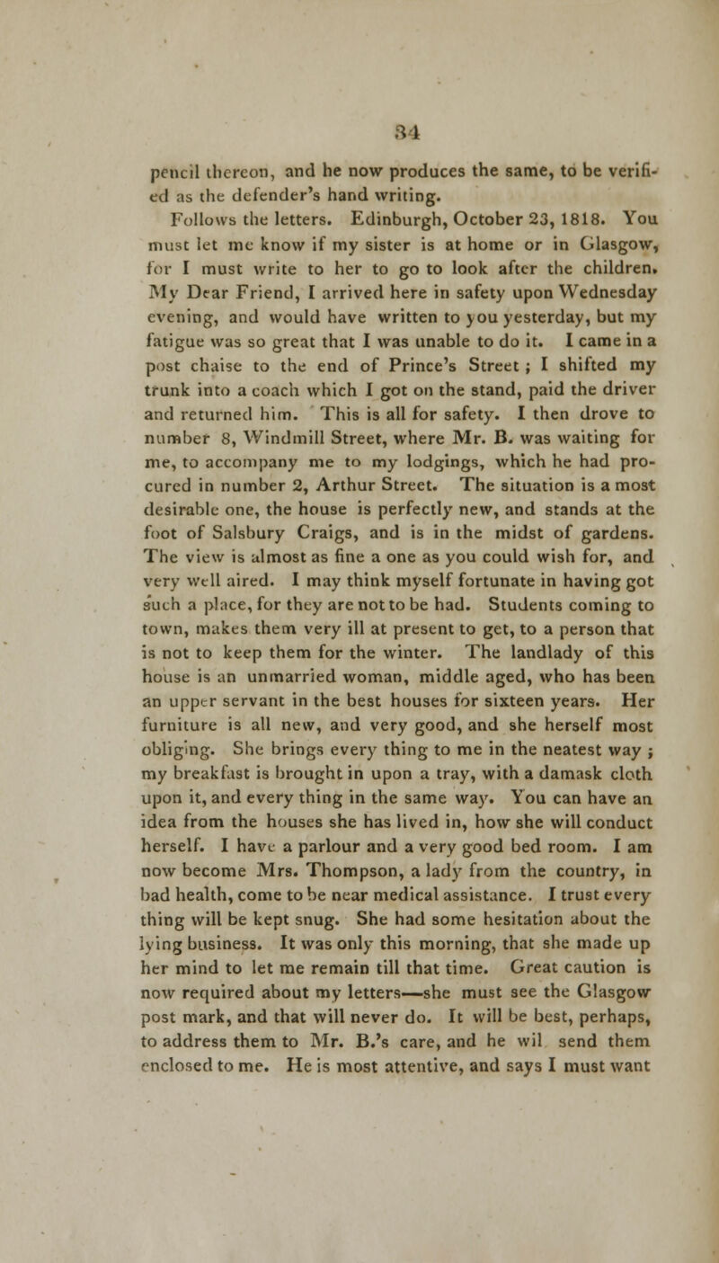 pencil thereon, and he now produces the same, to be verifi- ed as the defender's hand writing. Follows the letters. Edinburgh, October 23, 1818. You must let me know if my sister is at home or in Glasgow, for I must write to her to go to look after the children. My Dear Friend, I arrived here in safety upon Wednesday evening, and would have written to you yesterday, but my fatigue was so great that I was unable to do it. I came in a post chaise to the end of Prince's Street ; I shifted my trunk into a coach which I got on the stand, paid the driver and returned him. This is all for safety. I then drove to number 8, Windmill Street, where Mr. B. was waiting for me, to accompany me to my lodgings, which he had pro- cured in number 2, Arthur Street. The situation is a most desirable one, the house is perfectly new, and stands at the foot of Salsbury Craigs, and is in the midst of gardens. The view is almost as fine a one as you could wish for, and very well aired. I may think myself fortunate in having got such a place, for they are not to be had. Students coming to town, makes them very ill at present to get, to a person that is not to keep them for the winter. The landlady of this house is an unmarried woman, middle aged, who has been an upper servant in the best houses for sixteen years. Her furniture is all new, and very good, and she herself most obliging. She brings every thing to me in the neatest way ; my breakfast is brought in upon a tray, with a damask cloth upon it, and every thing in the same way. You can have an idea from the houses she has lived in, how she will conduct herself. I have a parlour and a very good bed room. I am now become Mrs. Thompson, a lady from the country, in bad health, come to be near medical assistance. I trust every thing will be kept snug. She had some hesitation about the lying business. It was only this morning, that she made up her mind to let me remain till that time. Great caution is now required about my letters—she must see the Glasgow post mark, and that will never do. It will be best, perhaps, to address them to Mr. B.'s care, and he wil send them enclosed to me. He is most attentive, and says I must want