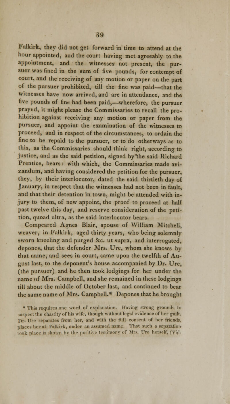 Falkirk, they did not get forward in time to attend at the hour appointed, and the court having met agreeably to the appointment, and the witnesses not present, the pur- suer was fined in the sum of five pounds, for contempt of court, and the receiving of any motion or paper on the part of the pursuer prohibited, till the fine was paid—that the witnesses have now arrived, and are in attendance, and the five pounds of fine had been paid,—wherefore, the pursuer prayed, it might please the Commissaries to recall the pro- hibition against receiving any motion or paper from the pursuer, and appoint the examination of the witnesses to proceed, and in respect of the circumstances, to ordain the fine to be repaid to the pursuer, or to do otherways as to this, as the Commissaries should think right, according to justice, and as the said petition, signed bythe said Richard Prentice, bears: with which, the Commissaries made avi- zandum, and having considered the petition for the pursuer, they, by their interlocutor, dated the said thirtieth day of January, in respect that the witnesses had not been in fault, and that their detention in town, might be attended with in- jury to them, of new appoint, the proof to proceed at half past twelve this day, and reserve consideration of the peti- tion, quoad ultra, as the said interlocutor bears. Compeared Agnes Blair, spouse of William Mitchell, weaver, in Falkirk, aged thirty years, who being solemnly sworn kneeling and purged &c. ut supra, and interrogated, depones, that the defender Mrs. Ure, whom she knows by that name, and sees in court, came upon the twelfth of Au- gust last, to the deponent's house accompanied by Dr. Ure, (the pursuer) and he then took lodgings for her under the name of Mrs. Campbell, and she remained in these lodgings till about the middle of October last, and continued to bear the same name of Mrs. Campbell.* Depones that he brought • This requires one word of explanation. Having strong grounds to iuspect the chastity of his w ife, though without legal evidence of her guilt. Dr. Ure separates from her, and with the full consent of her friends, places her at Falkirk, under an assumed name That such a separation look place is shown by the positive testimony of Mrs. Ure horsclf. (Vid