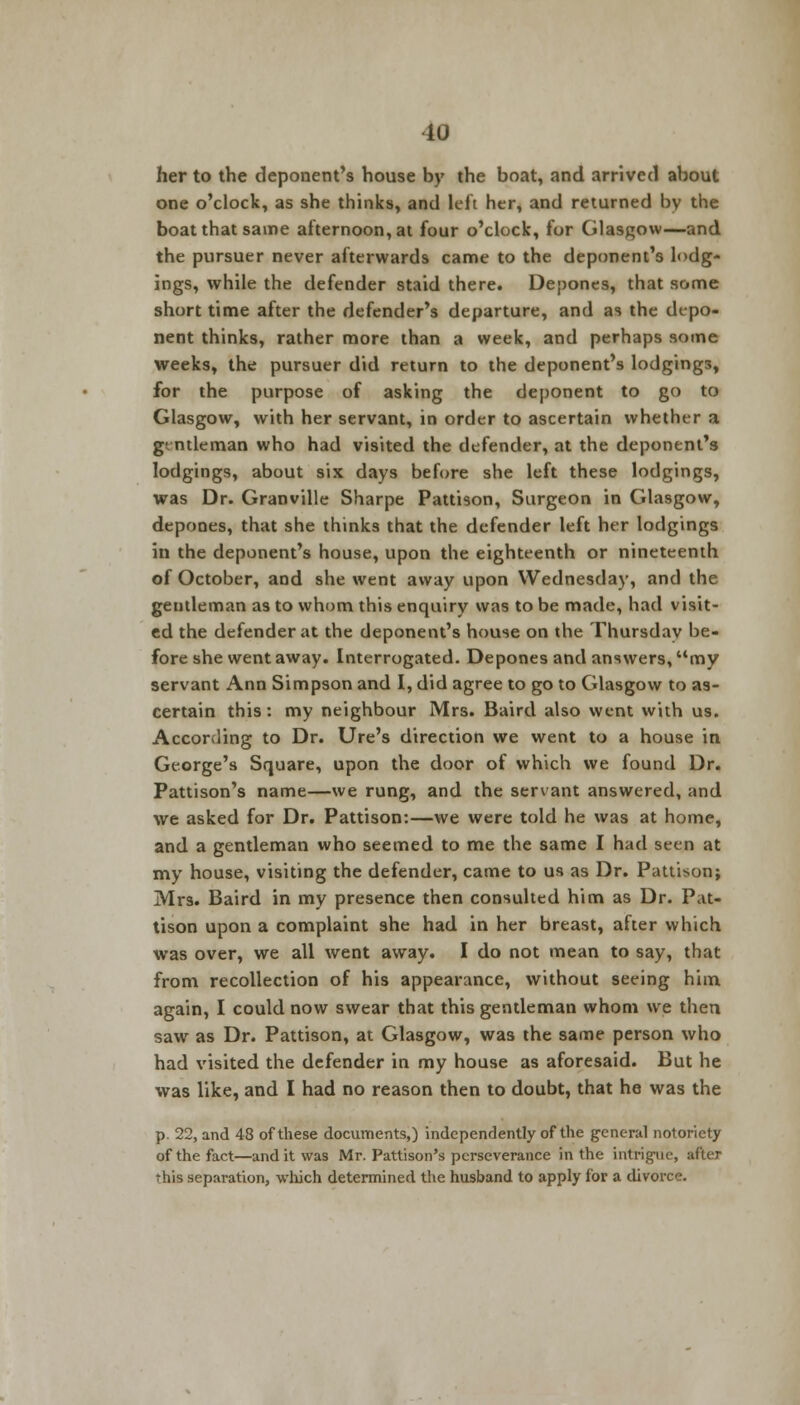 10 her to the deponent's house by the boat, and arrived about one o'clock, as she thinks, and left her, and returned by the boat that same afternoon, at four o'clock, for Glasgow—and the pursuer never afterwards came to the deponent's lodg- ings, while the defender staid there. Depones, that some short time after the defender's departure, and as the depo- nent thinks, rather more than a week, and perhaps some weeks, the pursuer did return to the deponent's lodging3, for the purpose of asking the deponent to go to Glasgow, with her servant, in order to ascertain whether a g' ntleman who had visited the defender, at the deponent's lodgings, about six days before she left these lodgings, was Dr. Granville Sharpe Pattison, Surgeon in Glasgow, depones, that she thinks that the defender left her lodgings in the deponent's house, upon the eighteenth or nineteenth of October, and she went away upon Wednesday, and the gentleman as to whom this enquiry was to be made, had visit- ed the defender at the deponent's house on the Thursday be- fore she went away. Interrogated. Depones and answers, my servant Ann Simpson and I, did agree to go to Glasgow to as- certain this: my neighbour Mrs. Baird also went with us. According to Dr. Ure's direction we went to a house in George's Square, upon the door of which we found Dr. Pattison's name—we rung, and the servant answered, and we asked for Dr. Pattison:—we were told he was at home, and a gentleman who seemed to me the same I had seen at my house, visiting the defender, came to us as Dr. Pattison; Mrs. Baird in my presence then consulted him as Dr. Pat- tison upon a complaint she had in her breast, after which was over, we all went away. I do not mean to say, that from recollection of his appearance, without seeing him again, I could now swear that this gentleman whom we then saw as Dr. Pattison, at Glasgow, was the same person who had visited the defender in my house as aforesaid. But he was like, and I had no reason then to doubt, that he was the p. 22, and 48 of these documents,) independently of the general notoriety of the fact—and it was Mr. Pattison's perseverance in the intrigue, after this separation, which determined the husband to apply for a divorce.