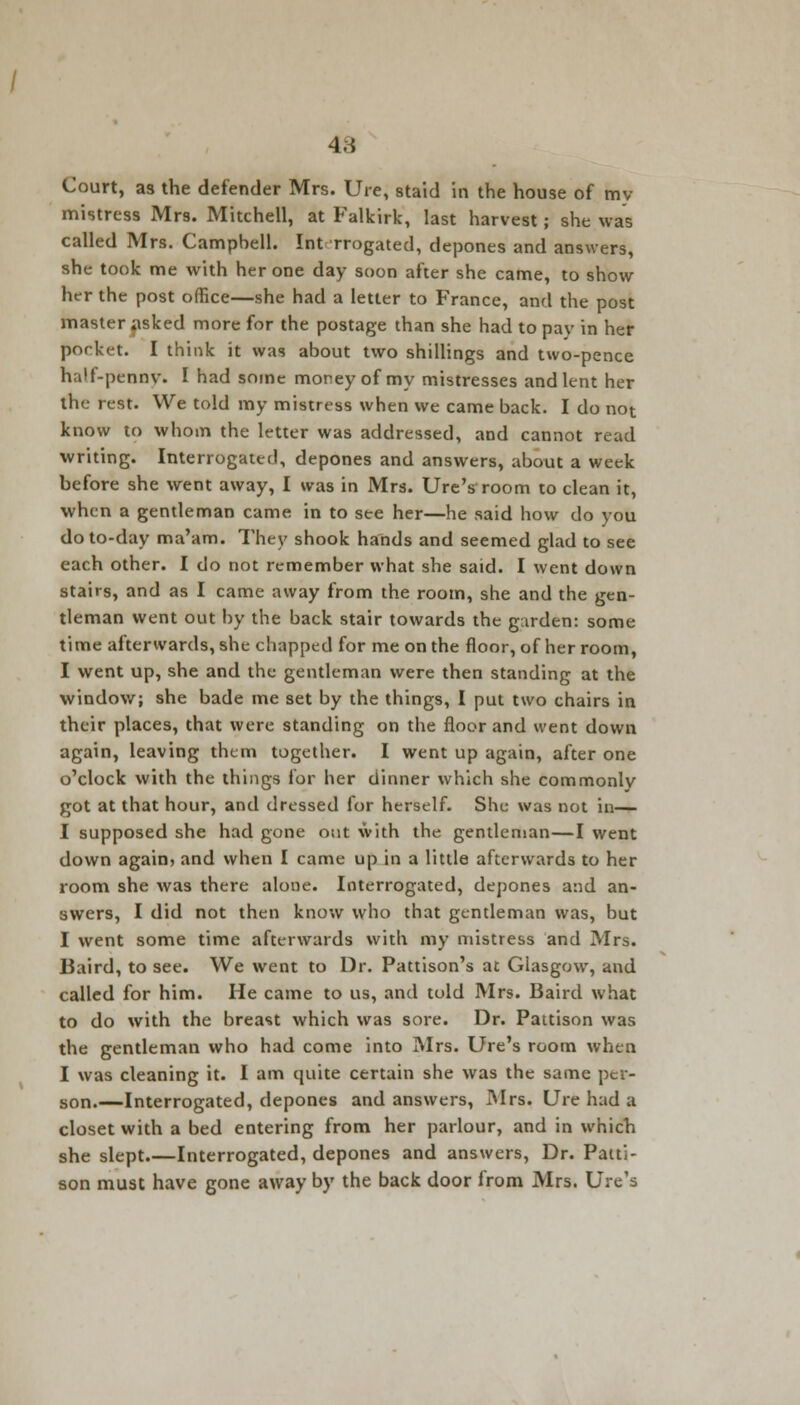 4;i Court, as the defender Mrs. Ure, staid in the house of my mistress Mrs. Mitchell, at Falkirk, last harvest; she was called Mrs. Campbell. Int rrogated, depones and answers, she took me with her one day soon after she came, to show her the post office—she had a letter to France, and the post master iisked more for the postage than she had to pay in her pocket. I think it was about two shillings and two-pence half-ptnny. I had some money of my mistresses and lent her the rest. We told my mistress when we came back. I do not know to whom the letter was addressed, and cannot read writing. Interrogated, depones and answers, about a week before she went away, I was in Mrs. Ure's room to clean it, when a gentleman came in to see her—he said how do you do to-day ma'am. They shook hands and seemed glad to see each other. I do not remember what she said. I went down stairs, and as I came away from the room, she and the gen- tleman went out by the back stair towards the garden: some time afterwards, she chapped for me on the floor, of her room, I went up, she and the gentleman were then standing at the window; she bade me set by the things, I put two chairs in their places, that were standing on the floor and went down again, leaving them together. I went up again, after one o'clock with the things for her dinner which she commonly got at that hour, and dressed for herself. She was not in— I supposed she had gone out with the gentleman—I went down again, and when I came up in a little afterwards to her room she was there alone. Interrogated, depones and an- swers, I did not then know who that gentleman was, but I went some time afterwards with my mistress and Mrs. liaird, to see. We went to Dr. Pattison's at Glasgow, and called for him. He came to us, and told Mrs. Baird what to do with the breast which was sore. Dr. Pattison was the gentleman who had come into Mrs. Ure's room when I was cleaning it. I am quite certain she was the same per- son.—Interrogated, depones and answers, Mrs. Ure had a closet with a bed entering from her parlour, and in which she slept Interrogated, depones and answers, Dr. Patti- son must have gone away by the back door from Mrs. Ure's