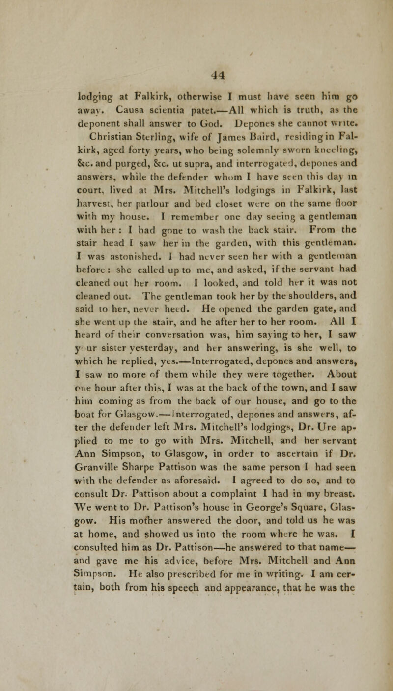 lodging at Falkirk, otherwise I must have seen him go away. Causa scientia patet.—All which is truth, as the deponent shall answer to God. Depones she cannot write. Christian Sterling, wife of James 13.tird, residing in Fal- kirk, aged forty years, who being solemnly sworn kneeling, Stc.and purged, &c. ut supra, and interrogated, depones and answers, while the defender whom I have sten this da\ in court, lived at Mrs. Mitchell's lodgings in Falkirk, last harvest, her parlour and bed closet were on the same floor wi'h my house. 1 remember one day seeing a gentleman with her : I had gone to wash the back stair. From the stair head I saw her in the garden, with this gentleman. I was astonished. I had never seen her with a gentleman before: she called up to me, and asked, if the servant had cleaned out her room. I looked, and told her it was not cleaned out. The gentleman took her by the shoulders, and said to her, never heed. He opened the garden gate, and she went up the stair, and he after her to her room. All I heard of their conversation was, him saying to her, I saw y ur sister yesterday, and her answering, is she well, to which he replied, yes.—Interrogated, depones and answers, I saw no more of them while they were together. About pi e hour after this, I was at the back of the town, and I saw him coming as from the back of our house, and go to the boat for Glasgow.—/nterrogated, depones and answers, af- ter the defender left Mrs. Mitchell's lodgings, Dr. Ure ap- plied to me to go with Mrs. Mitchell, and her servant Ann Simpson, to Glasgow, in order to ascertain if Dr. Granville Sharpe Pattison was the same person I had seen with the defender as aforesaid. 1 agreed to do so, and to consult Dr. Pattison about a complaint 1 had in my breast. We went to Dr. Pattison's house in George's Square, Glas- gow. His mother answered the door, and told us he was at home, and showed us into the room where he was. I consulted him as Dr. Pattison—he answered to that name— and gave me his advice, before Mrs. Mitchell and Ann Simpson. He also prescribed for me in writing. I am cer- tain, both from his speech and appearance, that he was the
