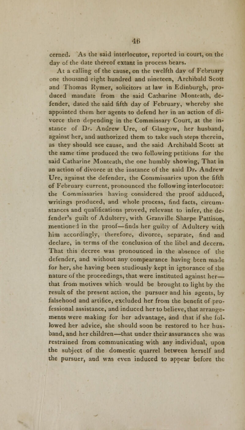 cerned. As the said interlocutor, reported in court, on the day oi the date thereof extant in process bears. At a calling of the cause, on the twelfth day of February one thousand eight hundred and nineteen, Archibald Scott and Thomas Rymer, solicitors at law in Edinburgh, pro- duced mandate from the said Catharine Monteath, de- fender, dated the said fifth day of February, whereby she appointed them her agents to defend her in an action of di- vorce then depending in the Commissary Court, at the in- stance of Dr. Andrew Ure, of Glasgow, her husband, against her, and authorized them to take such steps therein, as they should see cause, and the said Archibald Scott at the same time produced the two following petitions for the said Catharine Monteath, the one humbly showing, That in an action of divorce at the instance of the Baid Dr. Andrew Ure, against the defender, the Commissaries upon the fifth of February current, pronounced the following interlocutor: the Commissaries having considered the proof adduced, writings produced, and whole process, find facts, circum- stances and qualifications proved, relevant to infer, the de- fender's guilt of Adultery, with Granville Sharpe Pattison, mentioned in the proof—finds her guilty of Adultery with him accordingly, therefore, divorce, separate, find and declare, in terms of the conclusion of the libel and decern. That this decree was pronounced in the absence of the defender, and without any compearance having been made for her, she having been studiously kept in ignorance of the nature of the proceedings, that were instituted against her— that from motives which would be brought to light by the result of the present action, the pursuer and his agents, by falsehood and artifice, excluded her from the benefit of pro- fessional assistance, and induced her to believe, that arrange- ments were making for her advantage, and that if she fol- lowed her advice, she should soon be restored to her hus- band, and her children—that under their assurances she was restrained from communicating with any individual, upon the subject of the domestic quarrel between herself and the pursuer, and was even induced to appear before the