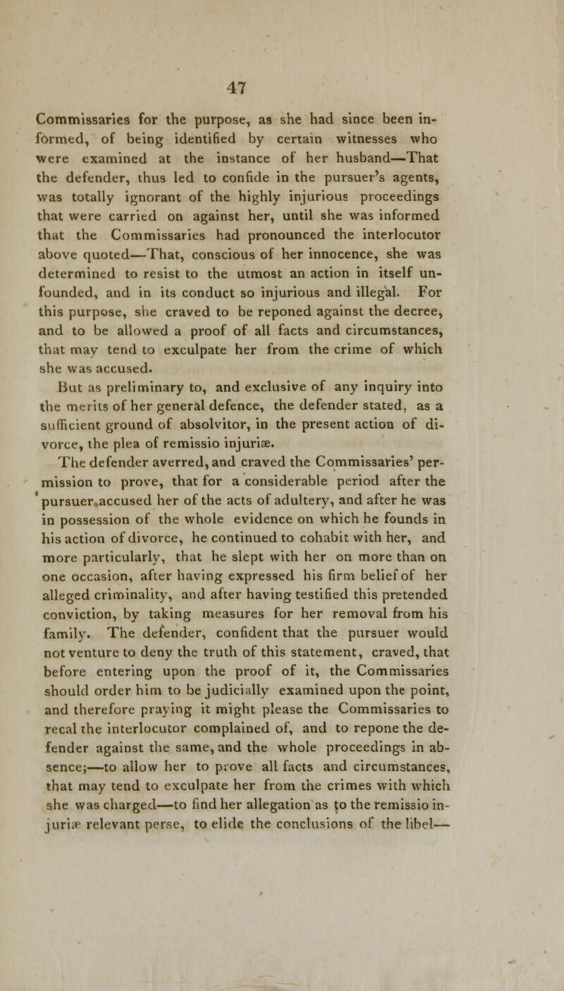 Commissaries for the purpose, as she had since been in- formed, of being identified by certain witnesses who were examined at the instance of her husband—That the defender, thus led to confide in the pursuer's agents, was totally ignorant of the highly injurious proceedings that were carried on against her, until she was informed that the Commissaries had pronounced the interlocutor above quoted—That, conscious of her innocence, she was determined to resist to the utmost an action in itself un- founded, and in its conduct so injurious and illegal. For this purpose, she craved to be reponed against the decree, and to be allowed a proof of all facts and circumstances, that may tend to exculpate her from the crime of which she was accused. But as preliminary to, and exclusive of any inquiry into the merits of her general defence, the defender stated, as a sufficient ground of absolvitor, in the present action of di- vorce, the plea of remissio injuria?. The defender averred, and craved the Commissaries' per- mission to prove, that for a considerable period after the pursuer,accused her of the acts of adultery, and after he was in possession of the whole evidence on which he founds in his action of divorce, he continued to cohabit with her, and more particularly, that he slept with her on more than on one occasion, after having expressed his firm belief of her alleged criminality, and after having testified this pretended conviction, by taking measures for her removal from his family. The defender, confident that the pursuer would not venture to deny the truth of this statement, craved, that before entering upon the proof of it, the Commissaries should order him to be judicially examined upon the point, and therefore praying it might please the Commissaries to recal the interlocutor complained of, and to repone the de- fender against the same, and the whole proceedings in ab- sence;—to allow her to prove all facts and circumstances, that may tend to exculpate her from the crimes with which she was charged—to find her allegation as to the remissio in- juris relevant perse, to elide the conclusions of the libel—