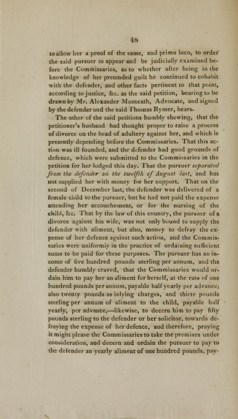 to allow her a proof of the same, and primo loco, to order the said pursuer to appear and be judicially examined be- fore the Commissaries, as to whether after being in the knowledge of her pretended guilt he continued to cohabit with the defender, and other facts pertinent to that point, according to justice, &c. as the said petition, bearing to be drawn by Mr. Alexander Monteath, Advocate, and signed by the defender and the said Thomas Rymer, bears. The other of the said petitions humbly shewing, that the petitioner's husband had thought proper to raise a process of divorce on the head of adultery against her, and which is presently depending before the Commissaries. That this ac- tion was ill founded, and the defender had good grounds of defence, which were submitted to the Commissaries in the petition for her lodged this day. That the pursuer separated from the defender on the twelfth of August last, and has not supplied her with money for her support. That on the second of December last, the defender was delivered of a female child to the pursuer, but he had not paid the expense attending her accouchement, or for the nursing of the child, &c. That by the law of this country, the pursuer of a divorce against his wife, was not only bound to supply the defender with aliment, but also, money to defray the ex- pense of her defence against such action, and the Commis- saries were uniformly in the practice of ordaining sufficient sums to be paid for these purposes. The pursuer has an in- come of five hundred pounds sterling per annum, and the defender humbly craved, that the Commissaries would or- dain him to pay her an aliment for herself, at the rata of one hundred pounds per annum, payable half yearly per advance; also twenty pounds as inlying charges, and thirtv pounds sterling per annum of aliment to the child, payable half yearly, per advance,—likewise, to decern him to pay fifty pounds sterling to the defender or her solicitor, towards de- fraying the expense of her defence, and therefore, praying it might please the Commissaries to take the premises under consideration, and decern and ordain the pursuer to pay to the defender an yearly aliment of one hundred pounds, pay-