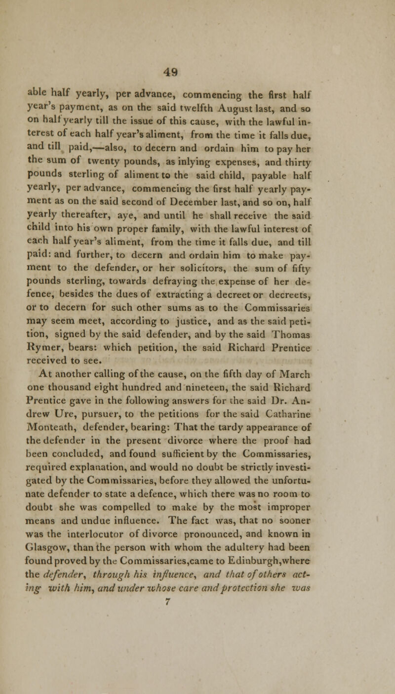 able half yearly, per advance, commencing the first half year's payment, as on the said twelfth August last, and so on half yearly till the issue of this cause, with the lawful in- terest of each half year's aliment, from the time it falls due, and till paid,—also, to decern and ordain him to pay her the sum of twenty pounds, as inlying expenses, and thirty pounds sterling of aliment to the said child, payable half yearly, per advance, commencing the first half yearly pay- ment as on the said second of December last, and so on, half yearly thereafter, aye, and until he shall receive the said child into his own proper family, with the lawful interest of each half year's aliment, from the time it falls due, and till paid: and further, to decern and ordain him to make pay- ment to the defender, or her solicitors, the sum of fifty pounds sterling, towards defraying the expense of her de- fence, besides the dues of extracting a decreet or decreets, or to decern for such other sums as to the Commissaries may seem meet, according to justice, and as the said peti- tion, signed by the said defender, and by the said Thomas Rymer, bears: which petition, the said Richard Prentice received to see. At another calling of the cause, on the fifth day of March one thousand eight hundred and nineteen, the said Richard Prentice gave in the following answers for the said Dr. An- drew Ure, pursuer, to the petitions for the said Catharine Monteath, defender, bearing: That the tardy appearance of the defender in the present divorce where the proof had been concluded, and found sufficient by the Commissaries, required explanation, and would no doubt be strictly investi- gated by the Commissaries, before they allowed the unfortu- nate defender to state a defence, which there was no room to doubt she was compelled to make by the most improper means and undue influence. The fact was, that no sooner was the interlocutor of divorce pronounced, and known in Glasgow, than the person with whom the adultery had been found proved by the Commissaries,came to Edinburgh,where the defender, through his influence, and that of others act- ing: with him, and wider xvhose care and protection she xvas 7