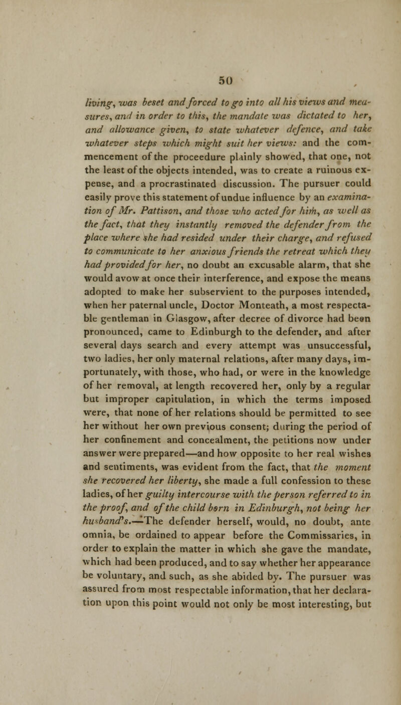 living, was beset and forced to go into all his views and mea- sures, and in order to this, the mandate was dictated to her, and allowance given, to state whatever defence, and take whatever steps which might suit her views: and the com- mencement of the proceedure plainly showed, that one, not the least of the objects intended, was to create a ruinous ex- pense, and a procrastinated discussion. The pursuer could easily prove this statement of undue influence by an examina- tion of Mr. Pattison, and those who acted for him, as well as the fact, that they instantly removed the defender from the place where she had resided under their charge, and refused to communicate to her anxious friends the retreat which they had provided for her, no doubt an excusable alarm, that she would avow at once their interference, and expose the means adopted to make her subservient to the purposes intended, when her paternal uncle, Doctor Monteath, a most respecta- ble gentleman in Glasgow, after decree of divorce had been pronounced, came to Edinburgh to the defender, and after several days search and every attempt was unsuccessful, two ladies, her only maternal relations, after many days, im- portunately, with those, who had, or were in the knowledge of her removal, at length recovered her, only by a regular but improper capitulation, in which the terms imposed were, that none of her relations should be permitted to see her without her own previous consent; during the period of her confinement and concealment, the petitions now under answer were prepared—and how opposite to her real wishes and sentiments, was evident from the fact, that the moment she recovered her liberty, she made a full confession to these ladies, of her guilty intercourse with the person referred to in the proof, and of the child born in Edinburgh, not being her hu^bancTs.—^The defender herself, would, no doubt, ante omnia, be ordained to appear before the Commissaries, in order to explain the matter in which she gave the mandate, which had been produced, and to say whether her appearance be voluntary, and such, as she abided by. The pursuer was assured from most respectable information, that her declara- tion upon this point would not only be most interesting, but