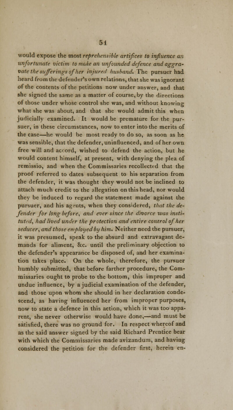 would expose the most reprehensible artifices to influence an unfortunate victim to make an unfounded defence and aggra- vate the sufferings of her injured husband. The pursuer had heard from the defender's own relations, that she was ignorant of the contents of the petitions now under answer, and that she signed the same as a matter of course, by the directions of those under whose control she was, and without knowing what she was about, and that she would admit this when judicially examined. It would be premature for the pur- suer, in these circumstances, now to enter into the merits of the case—he would be most ready to do so, as soon as he was sensible, that the defender, uninfluenced, and of her own free will and accord, wished to defend the action, but he would content himself, at present, with denying the plea of remissio, and when the Commissaries recollected that the proof referred to dates subsequent to his separation from the defender, it was thought they would not be inclined to attach much credit to the allegation on this head, nor would they be induced to regard the statement made against the pursuer, and his agents, when they considered, that the de- fender for long before, and ever since the divorce was insti- tuted, had lived under the protection and entire control of her seducer, and those employed by him. Neither need the pursuer, it was presumed, speak to the absurd and extravagant de- mands for aliment, &c. until the preliminary objection to the defender's appearance be disposed of, and her examina- tion takes place. On the whole, therefore, the pursuer humbly submitted, that before farther procedure, the Com- missaries ought to probe to the bottom, this improper and undue influence, by a judicial examination of the defender, and those upon whom she should in her declaration conde- scend, as having influenced her from improper purposes, now to state a defence in this action, which it was too appa- rent, she never otherwise would have done,—and must be satisfied, there was no ground for. In respect whereof and as the said answer signed by the said Richard Prentice bear with which the Commissaries made avizandum, and having considered the petition for the defender first, herein en-
