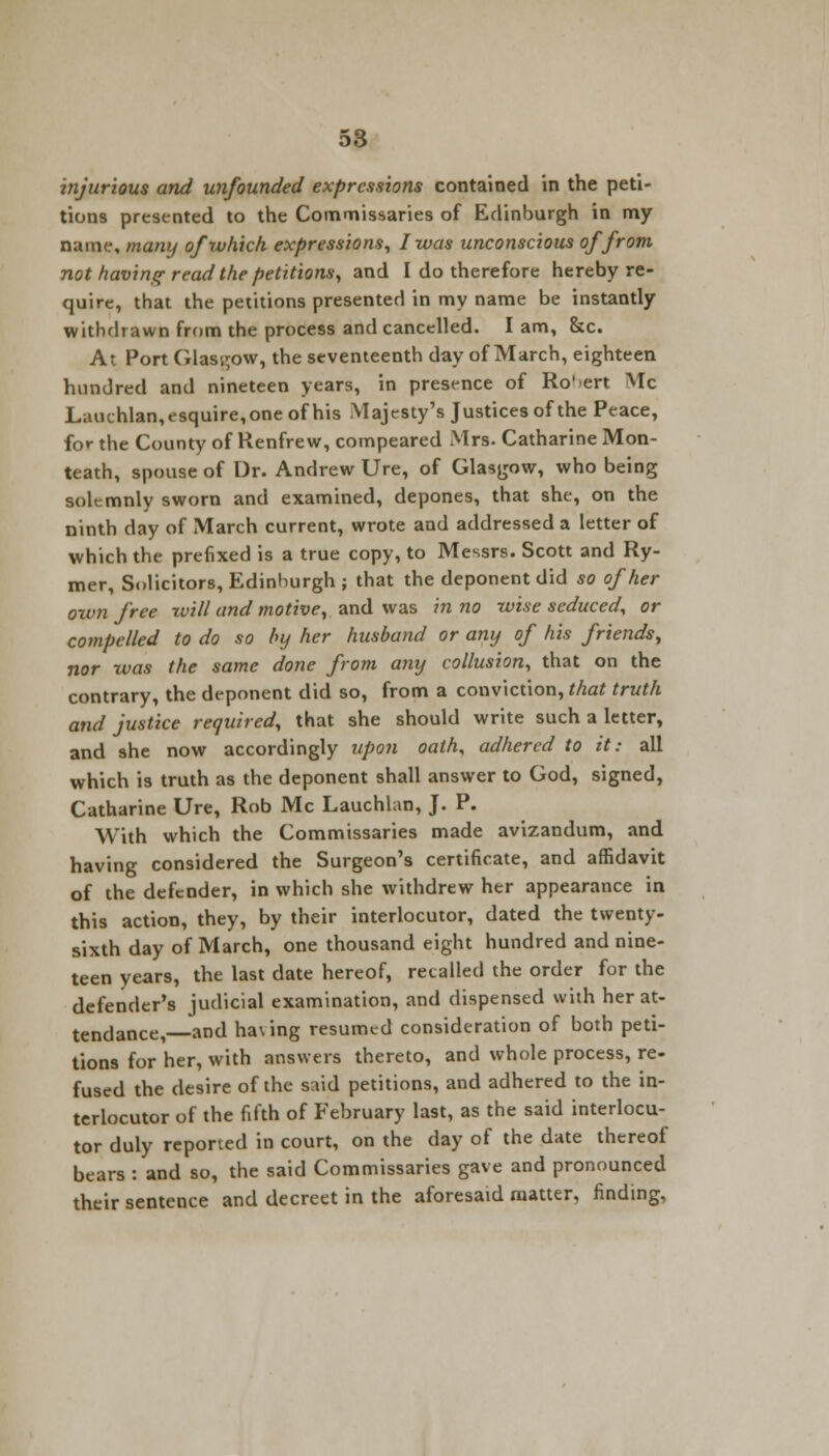 injurious and unfounded expressions contained in the peti- tions presented to the Commissaries of Edinburgh in my name, many of which expressions, I was unconscious of from not having read the petitions, and I do therefore hereby re- quire, that the petitions presented in my name be instantly withdrawn from the process and cancelled. I am, &c. At Port Glasgow, the seventeenth day of March, eighteen hundred and nineteen years, in presence of Ro' ert Mc Lauehlan,esquire,one of his Majesty's Justices of the Peace, for the County of Renfrew, compeared Mrs. Catharine Mon- teath, spouse of Dr. Andrew Ure, of Glasgow, who being solemnly sworn and examined, depones, that she, on the ninth day of March current, wrote and addressed a letter of which the prefixed is a true copy, to Messrs. Scott and Ry- mer, Solicitors, Edinhurgh ; that the deponent did so of her own free rvill and motive, and was in no wise seduced, or compelled to do so by her husband or any of his friends, nor was the same done from any collusion, that on the contrary, the deponent did so, from a conviction, that truth and justice required, that she should write such a letter, and she now accordingly upon oath, adhered to it: all which is truth as the deponent shall answer to God, signed, Catharine Ure, Rob Mc Lauchlan, J. P. With which the Commissaries made avizandum, and having considered the Surgeon's certificate, and affidavit of the defender, in which she withdrew her appearance in this action, they, by their interlocutor, dated the twenty- sixth day of March, one thousand eight hundred and nine- teen years, the last date hereof, recalled the order for the defender's judicial examination, and dispensed with her at- tendance,—and ha\ing resumed consideration of both peti- tions for her, with answers thereto, and whole process, re- fused the desire of the said petitions, and adhered to the in- terlocutor of the fifth of February last, as the said interlocu- tor duly reported in court, on the day of the date thereof bears : and so, the said Commissaries gave and pronounced their sentence and decreet in the aforesaid matter, finding.