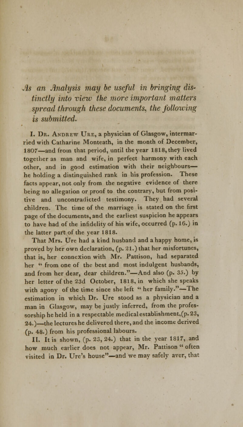 As an Analysis may be useful in bringing (lis* tinctly into view the more important matters spread through these documents, the following is submitted. I. Dr. Andrew Ure, a physician of Glasgow, intermar- ried with Catharine Monteath, in the month of December, 1807—and from that period, until the year 1818, they lived together as man and wife, in perfect harmony with each other, and in good estimation with their neighbours— he holding a distinguished rank in his profession. These facts appear, not only from the negative evidence of there being no allegation or proof to the contrary, but from posi- tive and uncontradicted testimony. They had several children. The time of the marriage is stated on the first page of the documents, and the earliest suspicion he appears to have had of the infidelity of his wife, occurred (p. 16.) in the latter part of the year 1818. That Mrs. Ure had a kind husband and a happy home, is proved by her own declaration, (p. 21.) that her misfortunes, that is, her connexion with Mr. Pattison, had separated her  from one of the best and most indulgent husbands, and from her dear, dear children.—And also (p. 35.) by her letter of the 23d October, 1818, in which she speaks with agony of the time since she left  her family.—The estimation in which Dr. Ure stood as a physician and a man in Glasgow, may be justly inferred, from the profes- sorship he held in a respectable medical establishment,(p. 23, 24.)—the lectures he delivered there, and the income derived (p. 48.) from his professional labours. II. It is shown, (p. 23, 24.) that in the year 1817, and how much earlier does not appear, Mr. Pattison  often visited in Dr. Ure's house—and we may safely aver, that