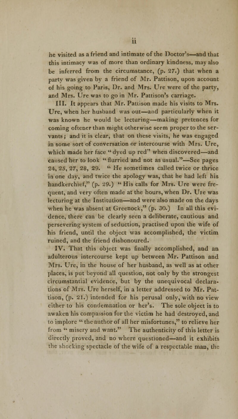 he visited as a friend and intimate of the Doctor's—and that this intimacy was of more than ordinary kindness, may also be inferred from the circumstance, (p. 27.) that when a party was given by a friend of Mr. Pattison, upon account of his going to Paris, Dr. and Mrs. Ure were of the party, and Mrs. Ure was to go in Mr. Pattison's carriage. III. It appears that Mr. Pattison made his visits to Mrs. Ure, when her husband was out—and particularly when it was known he would be lecturing—making pretences for coming oftener than might otherwise seem proper to the ser- vants ; and it is clear, that on these visits, he was engaged in some sort of conversation or intercourse with Mrs. Ure, which made her face  dyed up red when discovered—and caused her to look  flurried and not as usual.—See pages 24, 25, 27, 28, 29.  He sometimes called twice or thrice in one day, and twice the apology was, that he had left his handkerchief, (p. 29.)  His calls for Mrs. Ure were fre- quent, and very often made at the hours, when Dr. Ure was lecturing at the Institution—and were also made on the days when he was absent at Greenock, (p. 30.) In all this evi- dence, there can be clearly seen a deliberate, cautious and persevering system of seduction, practised upon the wife of his friend, until the object was accomplished, the victim ruined, and the friend dishonoured. IV. That this object was finally accomplished, and an adulterous intercourse kept up between Mr. Pattison and Mrs. Ure, in the house of her husband, as well as at other places, is put beyond all question, not only by the strongest circumstantial evidence, but by the unequivocal declara- tions of Mrs. Ure herself, in a letter addressed to Mr. Pat- tison, (p. 21.) intended for his perusal only, with no view either to his condemnation or her's. The sole object is to awaken his compassion for the victim he had destroyed, and to implore  the author of all her misfortunes, to relieve her from '* misery and want. The authenticity of this letter is directly proved, and no where questioned—and it exhibits the shocking spectacle of the wife of a respectable man, the