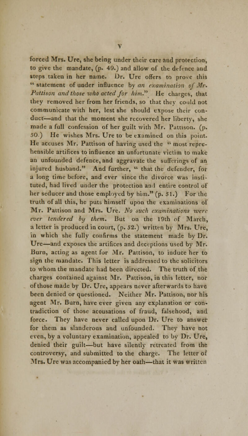 forced Mrs. Ure, she being under their care and protection, to give the mandate, (p. 49.) and allow of the defence and steps taken in her name. Dr. Ure offers to prove this  statement of under influence by an examination of Mr. Pattison and those who acted for Aim. He charges, that they removed her from her friends, so that they could not communicate with her, lest she should expose their con- duct—and that the moment she recovered her liberty, she made a full confession of her guilt with Mr. Pattison. (p. 50) He wishes Mrs. Ure to be examined on this point. He accuses Mr. Pattison of having used the  most repre- hensible artifices to influence an unfortunate victim to make an unfounded defence, and aggravate the sufferings of an injured husband. And further,  that the defender, for a long time before, and ever since the divorce was insti- tuted, had lived under the protection and entire control of her seducer and those employed by him. (p. 51.) For the truth of all this, he puts himself upon the examinations of Mr. Pattison and Mrs. Ure. No such examinations were ever tendered by them. But on the 19th of March, a letter is produced in court, (p. 52.) written by Mrs. Ure, in which she fully confirms the statement made by Dr. Ure—and exposes the artifices and deceptions used by Mr. Burn, acting as agent for Mr. Pattison, to induce her to sign the mandate. This letter is addressed to the solicitors to whom the mandate had been directed. The truth of the charges contained against Mr. Pattison, in this letter, nor of those made by Dr. Ure, appears never afterwards to have been denied or questioned. Neither Mr. Pattison, nor his agent Mr. Burn, have ever given any explanation or con- tradiction of those accusations of fraud, falsehood, and force. They have never called upon Dr. Ure to answer for them as slanderous and unfounded. They have not even, by a voluntary examination, appealed to by Dr. Ure, denied their guilt—but have silently retreated from the controversy, and submitted to the charge. The letter of Mrs. Ure was accompanied by her oath—that it was written