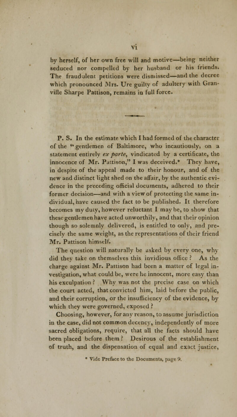 by herself, of her own free will and motive—being neither seduced nor compelled by her husband or his friends. The fraudulent petitions were dismissed—and the decree which pronounced Mrs. Ure guilty of adultery with Gran- ville Sharpe Pattison, remains in lull force. P. S. In the estimate which I had formed of the character of the •• gentlemen of Baltimore, who incautiously, on a statement entirely ex parte, vindicated by a certificate, the innocence of Mr. Pattison, I was deceived.* They have, in despite of the appeal made to their honour, and of the new and distinct light shed on the affair, by the authentic evi- dence in the preceding official documents, adhered to their former decision—and with a view of protecting the same in- dividual, have caused the fact to be published. It therefore becomes my duty, however reluctant I may be, to show that these gentlemen have acted unworthily, and that their opinion though so solemnly delivered, is entitled to only, and pre- cisely the same weight, as the representations of their friend Mr. Pattison himself. The question will naturally be asked by every one, why did they take on themselves this invidious office ? As the charge against Mr. Pattison had been a matter of legal in- vestigation, what could be, were he innocent, more easy than his exculpation ? Why was not the precise case on which the court acted, that convicted him, laid before the public, and their corruption, or the insufficiency of the evidence, by which they were governed, exposed ? Choosing, however, for any reason, to assume jurisdiction in the case, did not common decency, independently of more sacred obligations, require, that all the facts should have been placed before them ? Desirous of the establishment of truth, and the dispensation of equal and exact justice, * Vide Preface to the Documents, page 9.