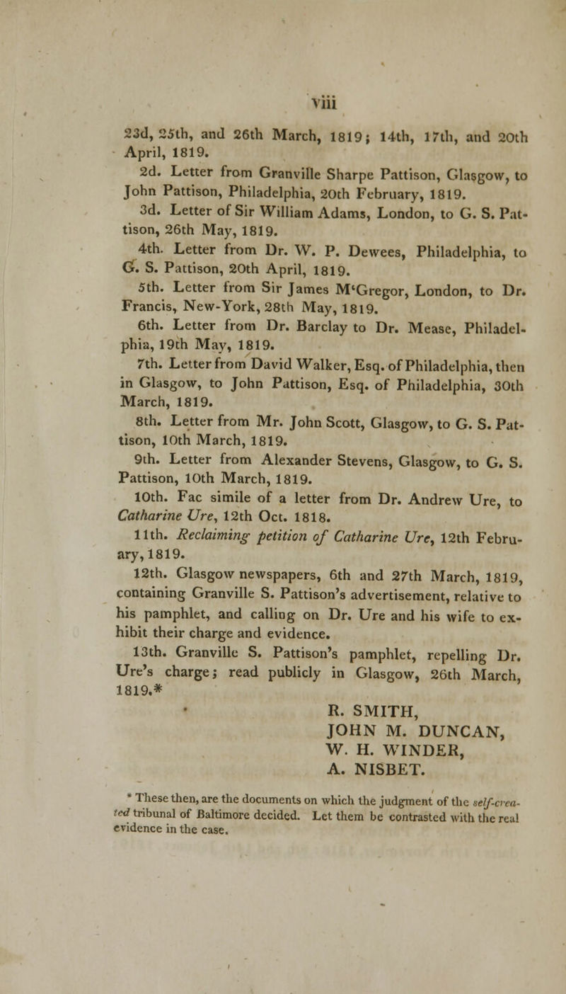 via 23d, 25th, and 26th March, 1819; 14th, 17th, and 20th April, 1819. 2d. Letter from Granville Sharpe Pattison, Glasgow, to John Pattison, Philadelphia, 20th February, 1819. 3d. Letter of Sir William Adams, London, to G. S. Pat- tison, 26th May, 1819. 4th. Letter from Dr. W. P. Dewees, Philadelphia, to G\ S. Pattison, 20th April, 1819. 5th. Letter from Sir James M'Gregor, London, to Dr. Francis, New-York, 28th May, 1819. 6th. Letter from Dr. Barclay to Dr. Mease, Philadel- phia, 19th May, 1819. 7th. Letter from David Walker, Esq. of Philadelphia, then in Glasgow, to John Pattison, Esq. of Philadelphia, 30th March, 1819. 8th. Letter from Mr. John Scott, Glasgow, to G. S. Pat- tison, 10th March, 1819. 9th. Letter from Alexander Stevens, Glasgow, to G. S. Pattison, 10th March, 1819. 10th. Fac simile of a letter from Dr. Andrew Ure, to Catharine Ure, 12th Oct. 1818. 11th. Reclaiming petition of Catharine Urey 12th Febru- ary, 1819. 12th. Glasgow newspapers, 6th and 27th March, 1819, containing Granville S. Pattison's advertisement, relative to his pamphlet, and calling on Dr. Ure and his wife to ex- hibit their charge and evidence. 13th. Granville S. Pattison's pamphlet, repelling Dr. Ure's charge; read publicly in Glasgow, 26th March, 1819.* R. SMITH, JOHN M. DUNCAN, W. H. WINDER, A. NISBET. * These then, are the documents on which the judgment of the self-crea- ted tribunal of Baltimore decided. Let them be contrasted with the real evidence in the case.