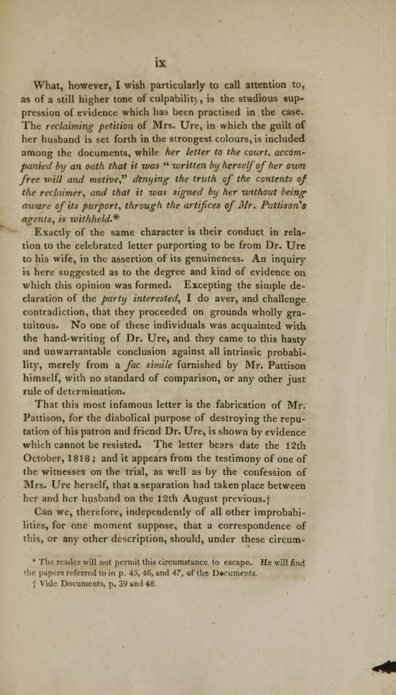 What, however, I wish particularly to call attention to, as of a still higher tone of culpability, is the studious sup- pression of evidence which has been practised in the case. The reclaiming petition of Mrs. Ure, in which the guilt of her husband is set forth in the strongest colours, is included among the documents, while her letter to the court, accom- panied by an oath that it was  written by herself of her own free will and motive denying the truth of the contents of the reclaimer, and that it was signed by her without being aware of its purport, through the artifices of Mr. Paulson's agents, is withheld.* Exactly of the same character is their conduct in rela- tion to the celebrated letter purporting to be from Dr. Ure to his wife, in the assertion of its genuineness. An inquiry is here suggested as to the degree and kind of evidence on which this opinion was formed. Excepting the simple de- claration of the party interested, I do aver, and challenge contradiction, that they proceeded on grounds wholly gra- tuitous. No one of these individuals was acquainted with the hand-writing of Dr. Ure, and they came to this hasty and unwarrantable conclusion against all intrinsic probabi- lity, merely from a fac simile furnished by Mr. Pattison himself, with no standard of comparison, or any other just rule of determination. That this most infamous letter is the fabrication of Mr. Pattison, for the diabolical purpose of destroying the repu- tation of his patron and friend Dr. Ure, is shown by evidence which cannot be resisted. The letter bears date the 12th October, 1818; and it appears from the testimony of one of the witnesses on the trial, as well as by the confession of Mrs. Ure herself, that a separation had taken place between her and her husband on the 12th August previous.f Can we, therefore, independently of all other improbabi- lities, for one moment suppose, that a correspondence of this, or any other description, should, under these circum- * The reader will not permit this circumstance to escape. He will find 'he papers referred to in p. 45, 46, and 47, of the Documents, le Documents, p, 3° and 48.