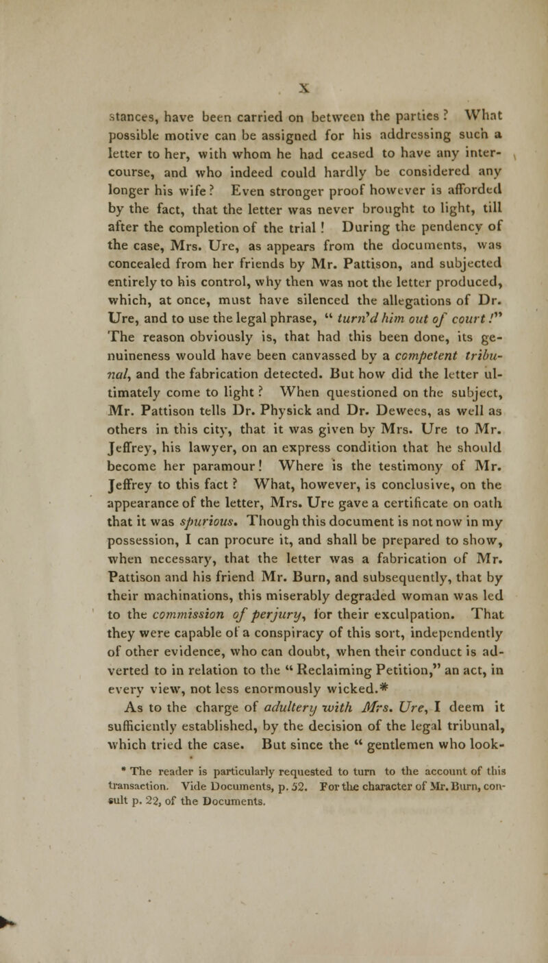 \ stances, have been carried on between the parties ? What possible motive can be assigned for his addressing such a letter to her, with whom he had ceased to have any inter- course, and who indeed could hardly be considered any longer his wife? Even stronger proof however is afforded by the fact, that the letter was never brought to light, till after the completion of the trial ! During the pendency of the case, Mrs. Ure, as appears from the documents, was concealed from her friends by Mr. Pattison, and subjected entirely to his control, why then was not the letter produced, which, at once, must have silenced the allegations of Dr. Ure, and to use the legal phrase,  turned him out of court / The reason obviously is, that had this been done, its ge- nuineness would have been canvassed by a competent tribu- nal, and the fabrication detected. But how did the letter ul- timately come to light ? When questioned on the subject, Mr. Pattison tells Dr. Physick and Dr. Dewecs, as well as others in this city, that it was given by Mrs. Ure to Mr. Jeffrey, his lawyer, on an express condition that he should become her paramour! Where is the testimony of Mr. Jeffrey to this fact ? What, however, is conclusive, on the appearance of the letter, Mrs. Ure gave a certificate on oath that it was spurious. Though this document is not now in my possession, I can procure it, and shall be prepared to show, when necessary, that the letter was a fabrication of Mr. Pattison and his friend Mr. Burn, and subsequently, that by their machinations, this miserably degraded woman was led to the commission of perjury, for their exculpation. That they were capable of a conspiracy of this sort, independently of other evidence, who can doubt, when their conduct is ad- verted to in relation to the  Reclaiming Petition, an act, in every view, not less enormously wicked.* As to the charge of adultery with Mrs. Ure, I deem it sufficiently established, by the decision of the legal tribunal, which tried the case. But since the  gentlemen who look- * The reader is particularly requested to turn to the account of this transaction. Vide Documents, p. 52. For the character of Mr. Burn, con- sult p. 22, of the Documents.